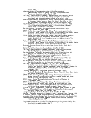 Major), 1997
Indiana University of Pennsylvania, recital with Erik Santos, piano
(Mendelssohn: Sonata in D Major, Schubert: Arpeggione Sonata;
Penderecki: Capriccio and Per Slava), 1997
Fort Lewis College, Durango, Colorado, "Remembrance: An Evening of Words
and Music," works by Bruch (Kol Nidrei), Klein (Duo for violin and
violoncello), and Messiaen (Quatuor pour le fin du temps), 1996
Santuario de Guadelupe, Santa Fe, New Mexico, "Remembrance: An Evening
of Words and Music," works by Bruch (Kol Nidrei), Klein (Duo for violin
and violoncello), and Messiaen (Quatuor pour le fin du temps), 1996
KSUT/KGLP Radio, live recital with Rochelle Mann and Norman Krieger, 1996
Colorado Music Educators Association, Colorado Springs, Colorado,
Haydn: Cello Concerto in C Major, 1996
San Juan College, Farmington, New Mexico, soloist and conductor Haydn:
Cello Concerto in C major, 1996
D.M.A. Recital, University of Maryland at College Park, unaccompanied works
by Britten (Tema 'Sacher' and Suite No. 1), Penderecki (Per Slava), Berio
(Les mots sons allés) and Fortner (Sacher Variations), 1995
D.M.A. Recital, University of Maryland at College Park, unaccompanied works by
Penderecki (Capriccio), Engelmann (mini-music to siegfried palm),
Medek (Eine Stele fürBernd Alois Zimmermann) and Zimmermann (Vier
kurze Studien),1995
Fort Lewis College, Durango, Colorado, Faculty Recital, unaccompanied works
by Britten (Tema 'Sacher' and Suite No. 1), Penderecki (Per Slava), Berio
(Les mots sons allés) and Fortner (Sacher Variations), 1995
Showcase Chamber Concerts, Farmington, New Mexico, Britten: Suite No. 1,
1995
Salmon Ruins, Bloomfield, New Mexico, Bach: Suite No. 3, 1995
Fort Lewis College, Durango, Colorado, Beethoven: Triple Concerto with the
San Juan Symphony, Jan Carl Roshong, conductor, 1993
San Juan College, Farmington, New Mexico, Beethoven: Triple Concerto with
the San Juan Symphony, Jan Carl Roshong, conductor, 1993
KSUT/KGLP Radio, live solo recital with works by Boccherini: Sonata in A
major; and Hindemith: Solo Sonata, 1993
Fort Lewis College, Durango, Colorado, Dvorak: Cello Concerto with the San
Juan Symphony, Jan Carl Roshong, conductor, 1992
San Juan College, Farmington, New Mexico, Dvorak: Cello Concerto with the
San Juan Symphony, Jan Carl Roshong, conductor, 1992
Fort Lewis College, Durango, Colorado, "Oh! That Cello!," works by Bach
(Suite No. 4 and Arioso), Boccherini (Sonata in A major), Schumann
(Adagio and Allegro), Servais (Fantaisie), Huss (Romance), Chaplin (Oh!
That Cello!), Villa-Lobos (Aria), Saint-Saëns (The Swan), and Monti
(Czárdas), 1991
University of Maryland at College Park, Beethoven: Sonata in g minor;
Prokofieff: Sonata in C Major; Dvorak: Dumky Trio, with Dean Stein, violin,
and Jeanell Brown, piano, 1990
D.M.A. Recital, University of Maryland at College Park, three unaccompanied
works: Telemann: Fantasy; Bach: Suite No. 6; Ysaÿe: Sonata; and Ravel:
Sonata for violin and violoncello, 1989
D.M.A. Lecture Recital "Études for Violoncello," University of Maryland at
College Park, 1988
D.M.A. Recital, University of Maryland at College Park, two unaccompanied
works: Hindemith: Sonata; Bach: Suite No. 4; and Kodaly: Duo, 1988
Participant Soloist Recital, American String Teachers Association International
Workshops, Graz, Austria, Strauss: Sonata in F Major, 1989
Music at St. Paul's Concert Series, Glen Burnie, Maryland, Bach: Suite No. 6, 1989
A Concert of Music by Woman, celebrating Women History Month, University of
Maryland, College Park, Ying: Fantasy, 1988
Montgomery College, Rockville, Maryland, Bach: Suite No. 4, 1988
Tuesday's Composer Series, Prince George's Publick Playhouse, Ying: Fantasy, 1988
St. Stephen Lutheran Church, Rockville, Maryland, Hindemith: Solo Sonata, 1987
University of Maryland at College Park, Strauss: Sonata; Hindemith: Solo Sonata, 1987
Performing Artists Concert Series, Rockville United Church, Rockville, Maryland,
Hindemith: Solo Sonata, 1987
Maryland Handel Festival, Chamber Concert, University of Maryland at College Park,
Boccherini: Sonata in A Major, 1987C.V. Dieter Wulfhorst, p. 12
 
