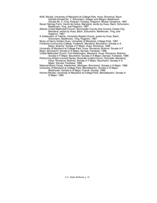 M.M. Recital, University of Maryland at College Park, Huss: Romance; Bach:
Gamba Sonata No. 1; Schumann: Adagio and Allegro; Beethoven:
Sonata No. 5; Ying, Kwang-I: Fantasy; Paganini: Moses Variations, 1987
Seven Springs Farm, Havre de Grace, Maryland, works by Huss, Bach, Schumann,
Beethoven, Ying, and Paganini, 1987
Atlantic United Methodist Church, Worchester County Arts Council, Ocean City,
Maryland, works by Huss, Bach, Schumann, Beethoven, Ying, and
Paganini, 1987
A Celebration of Talents, University Baptist Church, works by Huss, Bach,
Schumann, Beethoven, Ying, Paganini, 1987
Music of Henry Holden Huss, University of Maryland, College Park, 1987
Frederick Community College, Frederick, Maryland, Boccherini: Sonata in A
Major; Brahms: Sonata in F Major; Huss: Romance, 1986
University of Maryland at College Park, Huss: Romance; Brahms: Sonata in F
Major; Boccherini: Sonata in A Major; Servais: Fantaisie, 1986
United Methodist Church, Fort Washington, Maryland, Huss: Romance; Brahms:
Sonata in F Major; Boccherini: Sonata in A Major; Servais: Fantaisie, 1986
Performing Artists Concert Series, Rockville United Church, Rockville, Maryland,
Huss: Romance; Brahms: Sonata in F Major; Boccherini: Sonata in A
Major; Servais: Fantaisie, 1986
National Music Camp, Interlochen, Michigan, Boccherini: Sonata in A Major, 1986
University of Maryland at College Park, Mendelssohn: Sonata in D Major;
Beethoven: Sonata in A Major; Franck: Sonata, 1986
Honors Recital, University of Maryland at College Park, Mendelssohn: Sonata in
D Major, 1985
C.V. Dieter Wulfhorst, p. 13
 