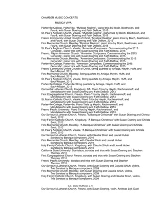 CHAMBER MUSIC CONCERTS
MUSICA VIVA
Porterville College, Porterville, “Mystical Realms”, piano trios by Bloch, Beethoven, and
Fauré, with Susan Doering and Faith DeBow, 2015
St. Paul’s Anglican Church, Visalia, “Mystical Realms”, piano trios by Bloch, Beethoven, and
Fauré, with Susan Doering and Faith DeBow, 2015
Fresno Community United Church of Christ, “Mystical Realms”, piano trios by Bloch, Beethoven,
and Fauré, with Susan Doering and Faith DeBow, 2015
First Mennonite Church, Reedley “Mystical Realms”, piano trios by Bloch, Beethoven, and
Fauré, with Susan Doering and Faith DeBow, 2015
St. Paul’s Anglican Church, Visalia, “Armenian Composers: Commemorating the 2015
Genocide”, piano trios with Susan Doering and Faith DeBow, 2015
Fresno, Pilgrim Armenian Church, “Armenian Composers: Commemorating the 2015
Genocide”, piano trios with Susan Doering and Faith DeBow, 2015
First Mennonite Church, Reedley, “Armenian Composers: Commemorating the 2015
Genocide”, piano trios with Susan Doering and Faith DeBow, 2015
Porterville College, Porterville, “Armenian Composers: Commemorating the 2015
Genocide”, piano trios with Susan Doering and Faith DeBow, 2015
Fresno Community United Church of Christ, String quartets by Arriaga, Haydn. Hufft, and
Bach-Mozart, 2015
First Mennonite Church, Reedley, String quartets by Arriaga, Haydn. Hufft, and
Bach-Mozart, 2015
St. Paul’s Anglican Church, Visalia, String quartets by Arriaga, Haydn. Hufft, and
Bach-Mozart, 2015
Porterville College, Porterville String quartets by Arriaga, Haydn. Hufft, and
Bach-Mozart, 2015
Concordia Lutheran Church, Kingsburg, CA: Piano Trios by Haydn, Rachmaninoff, and
Mendelssohn with Susan Doering and Faith DeBow, 2013
First Congregational Church, Fresno, Piano Trios by Haydn, Rachmaninoff, and
Mendelssohn with Susan Doering and Faith DeBow, 2013
St. Mary's Catholic Church, Visalia, Piano Trios by Haydn, Rachmaninoff, and
Mendelssohn with Susan Doering and Faith DeBow, 2013
Porterville College, Porterville, Piano Trios by Haydn, Rachmaninoff, and
Mendelssohn with Susan Doering and Faith DeBow, 2013
Fresno Pacific University, Piano Trios by Haydn, Rachmaninoff, and
Mendelssohn with Susan Doering and Faith DeBow, 2013
Our Saviour’s Lutheran Church, Fresno, “A Baroque Christmas” with Susan Doering and Christa
Scott, 2012
Holy Family Catholic Church, Kingsburg, “A Baroque Christmas” with Susan Doering and Christa
Scott, 2012
First Mennonite Church, Reedley, “A Baroque Christmas” with Susan Doering and Christa
Scott, 2012
St. Paul’s Anglican Church, Visalia, “A Baroque Christmas” with Susan Doering and Christa
Scott, 2012
Our Saviour’s Lutheran Church, Fresno, with Claudia Shiuh and Laurell Huber
Sonatas by Baroque composers, 2010
First Mennonite Church, Reedley, with Claudia Shiuh and Laurell Huber
Sonatas by Baroque composers, 2010
Holy Family Catholic Church, Kingsburg, with Claudia Shiuh and Laurell Huber
Sonatas by Baroque composers, 2010
California State University, Stanislaus, sonatas and trios with Susan Doering and Stephen
Thomas, 2010
First Congregational Church Fresno, sonatas and trios with Susan Doering and Stephen
Thomas, 2010
Fresno Pacific University, sonatas and trios with Susan Doering and Stephen
Thomas, 2010
Our Saviour’s Lutheran Church, Fresno, with Susan Doering and Claudia Shiuh, violins,
Trio Sonatas by Baroque composers, 2009
First Mennonite Church, Reedley, with Susan Doering and Claudia Shiuh, violins,
Trio Sonatas by Baroque composers, 2009
Holy Family Catholic Church, Kingsburg, with Susan Doering and Claudia Shiuh, violins,
Trio Sonatas by Baroque composers, 2009
Our Saviour’s Lutheran Church, Fresno, with Susan Doering, violin, Andreas Lidl: Duet
C.V. Dieter Wulfhorst, p. 14
 
