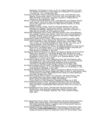 Boismortier: Trio Sonata in e minor, op. 37, no. 2; Bach: Sonata No. 4 for violin
and obbligato harpsichord in c minor, BWV 1017; Buxtehude: Trio Sonata No. 7
in e minor, op. 1, no. 7, BuxWV 258, 2007
University of the Pacific, Stockton, with Susan Doering, violin; Jennie Blomster, horn;
Stephen Thomas, piano, Stamitz: Trio for horn, violin, and violoncello in E flat
Major; Reinecke: Trio for violin, violoncello, and piano in C Major after the
Concerto, op. 56 by Beethoven, 2008
Merced, “Triple X4” with Susan Doering, violin; Jennie Blomster, horn; Stephen Thomas,
piano, Stamitz: Trio for horn, violin, and violoncello in E flat Major; Reinecke:
Trio for violin, violoncello, and piano in C Major after the Concerto, op. 56 by
Beethoven, 2008
California State University, Turlock, “Triple X4” with Susan Doering, violin; Jennie
Blomster, horn; Stephen Thomas, piano, Stamitz: Trio for horn, violin, and
violoncello in E flat Major; Reinecke: Trio for violin, violoncello, and piano in C
Major after the Concerto, op. 56 by Beethoven, 2008
Westminster Presbyterian Cjurch, Fresno, with Susan Doering, violin; Jennie Blomster,
horn; Stephen Thomas, piano, Stamitz: Trio for horn, violin, and violoncello in E
flat Major; Reinecke: Trio for violin, violoncello, and piano in C Major after the
Concerto, op. 56 by Beethoven, 2008
Our Saviour’s Lutheran Church, Fresno: “Spring Fling” Emerald Duo program, 2008
California State University, Turlock, Musica Viva: “Romance in c” with Susan Doering,
violin; Claudia Shiuh, viola; and Stephen Thomas, piano, Julius Zellner : String
Trio in c minor, op. 36; Dmitri Shostakovich: Piano Trio No. 1 in c minor, op. 8;
Johannes Brahms : Piano Quartet No. 3 in c minor, op. 60, 2007
San Miguel El Grande Pro Musica, S.A., Mexico, San Miguel de Allende, St. Paul’s Church,
Musica Viva: “The Mozart Family”: F. X. W. Grande Sonata for violoncello and
piano, op. 19; W.A. Mozart: Piano Trio in B flat Major, K. 502;
Piano Quartet in E flat Major, K. 493, 2007
San Miguel El Grande Pro Musica, S.A., Mexico, San Miguel de Allende, St. Paul’s Church,
Musica Viva: “Romance in c” with Susan Doering, violin; Claudia Shiuh, viola;
and Stephen Thomas, piano, Julius Zellner : String Trio in c minor, op. 36; Dmitri
Shostakovich: Piano Trio No. 1 in c minor, op. 8; Johannes Brahms : Piano
Quartet No. 3 in c minor, op. 60, 2007
Our Saviour’s Lutheran Church, Fresno: “Mélange de trois” with Susan Doering, violin;
and Claudia Shiuh, viola, Luigi Cherubini: String Trio No. 1 in g minor; David Ott:
Conversations for violin and violoncello; Beethoven: Duet for viola and
violoncello in E flat Major; Sergey Taneyev: String Trio in D Major, 2006
Our Saviour’s Lutheran Church, Fresno: “The Mozart Family”: F. X. W. Grande Sonata
for violoncello and piano, op. 19; W.A. Mozart: Piano Trio in B flat Major, K. 502;
Piano Quartet in E flat Major, K. 493, 2006
San Miguel El Grande Pro Musica, S.A., Mexico, San Miguel de Allende, St. Paul’s Church,
Musica Viva String Trio, Mozart: Adagio and Fugue in g minor, K. 404a; Mozart: String
Trio Movement in G Major; Manuel María Ponce: String Trio (1943); Beethoven:
Serenade in D Major, op. 8, 2006
Our Saviour’s Lutheran Church, Fresno: “Trio Treasures”: with Susan Doering, violin;
and Claudia Shiuh, viola, Mozart: Adagio and Fugue in g minor, K. 404a;
Mozart: String Trio Movement in G Major; Manuel María
Ponce: String Trio (1943); Beethoven: Serenade in D Major, op. 8, 2005
First Congregational Church, Fresno: “Romantic Relationships” with Susan Doering,
violin; and Stephen Thomas, Mendelssohn Lied ohne Worte, op. 109 (1845):
Robert Schumann; Fantasiestücke; Clara Schumann: Piano Trio in g minor, op.
17, 2005
First Congregational Church, Fresno: “Schubert Fest” with Susan Doering, violin;
Claudia Shiuh, viola; Sarah Klein, doublebass; Stephen Thomas, piano
Piano Trio No. 2 in E flat Major, D929 (op. 100); “Trout” Quintet in A Major,
D667, 2005
First Congregational Church, Fresno: “Sensuous Strings” with Susan Doering and Karen
White, violins; Claudia Shiuh, viola; Copland: Two Pieces for String Quartet;
Wolf: Italian Serenade; Webern: Langsamer Satz for String Quartet; Glazunov:
Five Novelettes for String Quartet, 2005
First Congregational Church, Fresno “A Concert of Remembrance” (Pearl Harbor Day):
with Susan Doering, violin; Claudia Shiuh, viola; and Stephen Thomas, piano
Kodály: Intermezzo for String Trio; Beethoven: Piano Trio “Ghost; Mozart: Piano
C.V. Dieter Wulfhorst, p. 16
 