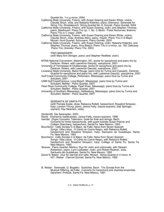 Quartet No. 1 in g minor, 2004
California State University, Fresno, with Susan Doering and Karen White, violins;
Claudia Shiuh, viola; and Natasha Kislenko, piano; Dohnanyi: Serenade for
String Trio; Shostakovich: String Quartet No. 8; Dvorak: Piano Quintet, 2004
California State University, Fresno, with Susan Doering, violin; and Stephen Thomas,
piano, Beethoven: Piano Trio op. 1, No. 3; Bloch: Three Nocturnes; Brahms:
Piano Trio in C major, 2004;
California State University, Fresno, with Susan Doering and Karen White, violins;
Claudia Shiuh, viola; Andreas Werz, piano, Haydn: Piano Trio in A Major;
Mozart: Hunt Quartet; Schumann: Piano Quintet, 2003
California State University, Fresno, with Susan Doering, violin; Natasha Kislenko, and
Stephen Thomas, piano, Amy Beach: Piano Trio in a minor, op. 150; Debussy:
Piano Trio; Arensky: Piano Trio, 2003
TRIO MISSISSIPPI
(with Mary Ann Stringer, piano; and Stephen Redfield, violin)
MTNA National Convention, Washington, DC, works for saxophone and piano trio by
Dankner, Roters, with Lawrence Gwozdz, saxophone, 2001
University of Tennessee at Chattanooga, works for saxophone and piano trio by
Dankner, Roters, with Lawrence Gwozdz, saxophone, 2001
Louisiana State University, Baton Rouge, piano trios by Turina and Cassadó, Dankner:
Quartet for saxophone and piano trio, with Lawrence Gwozdz, saxophone, 2001
Gulf Coast Community College, Perkinston, Mississippi, piano trios by Turina and
Schubert, 2001
USM Gulf CoastCampus, Long Beach, Mississippi, piano trios by Turina and
Schubert, Mahler: Piano Quartet, 2001
Pearl River Community College, Pearl River, Mississippi, piano trios by Turina and
Schubert, Mahler: Piano Quartet, 2001
University of Southern Mississippi, Hattiesburg, Mississippi, piano trios by Turina and
Schubert, Mahler: Piano Quartet, 2001
SERENATA OF SANTA FE
(with Pamela Epple, oboe; Rebecca Rollett, harpsichord; Rosalind Simpson,
harp; Landon Young, piano; Janice Felty, mezzo-soprano; Gail Springer,
soprano; Kay Newnam, viola)
Hindemith: Die Serenaden, 2003
Ravel: Chansons madécasses, Janice Felty, mezzo-soprano, 1998
Handel: Organ Concerto; Telemann: Suite for flute and strings; Bach:
Concerto for three harpsichords, with guest soloists Susan Patrick and
Colleen Sheinberg, harpsichord, Santa Fe, New Mexico, 1993
Boccherini: Cello Sonata in A Major; de Falla: Nana from Seven Spanish
Songs; Villa-Lobos: O Canto do Cysne Negro, with Rebecca Rollett,
harpsichord and Rosalind Simpson, harp, Santuario de Guadelupe, Santa
Fe, New Mexico, 1993
Boccherini: Cello Sonata in A Major; de Falla: Nana from Seven Spanish
Songs; Villa-Lobos: O Canto do Cysne Negro, with Rebecca Rollett,
harpsichord and Rosalind Simpson, harp, College of Santa Fe, Santa Fe,
New Mexico, 1993
Strauss: Piano Quartet, Martinu: Duo for violin and violoncello, with Stewart
Robertson, piano, Lynn Ledbetter, violin, and Robert Radmer, viola,
Santuario de Guadelupe, Santa Fe, New Mexico, 1992
David N. Baker: Duo for clarinet and cello, Mozart: String Quartet in d minor, K.
421, Weber: Clarinet Quintet, Santa Fe, New Mexico, 1992
B. Weber: Serenade, G. Bogatko: Scatches, Bach: Trio Sonata from the
Musical Offering, de Falla: Concerto for harsichord and chamberensemble,
Gershwin: Prelude, Santa Fe, New Mexico, 1991
C.V. Dieter Wulfhorst, p. 17
 