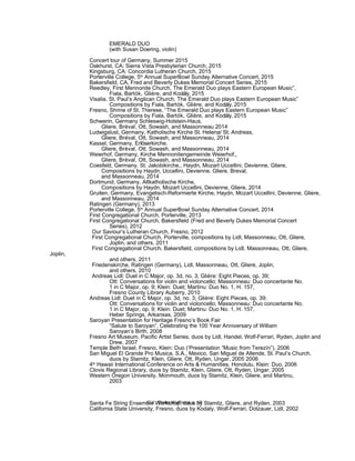 EMERALD DUO
(with Susan Doering, violin)
Concert tour of Germany, Summer 2015
Oakhurst, CA: Sierra Vista Presbyterian Church, 2015
Kingsburg, CA: Concordia Lutheran Church, 2015
Porterville College, 5th
Annual SuperBowl Sunday Alternative Concert, 2015
Bakersfield, CA, Fred and Beverly Dukes Memorial Concert Series, 2015
Reedley, First Mennonite Church, The Emerald Duo plays Eastern European Music”,
Fiala, Bartók, Glière, and Kodály, 2015
Visalia, St. Paul’s Anglican Church, The Emerald Duo plays Eastern European Music”
Compositions by Fiala, Bartók, Glière, and Kodály, 2015
Fresno, Shrine of St. Therese, “The Emerald Duo plays Eastern European Music”
Compositions by Fiala, Bartók, Glière, and Kodály, 2015
Schwerin, Germany Schleswig-Holstein-Haus,
Gliere, Bréval, Ott, Sowash, and Massonneau 2014
Ludwigslust, Germany, Katholische Kirche St. Helena/ St. Andreas,
Gliere, Bréval, Ott, Sowash, and Massonneau, 2014
Kassel, Germany, Erlöserkirche,
Gliere, Bréval, Ott, Sowash, and Massonneau, 2014
Weierhof, Germany, Kirche Mennonitengemeinde Weierhof,,
Gliere, Bréval, Ott, Sowash, and Massonneau, 2014
Coesfeld, Germany. St. Jakobikirche,, Haydn, Mozart Uccellini, Devienne, Gliere,
Compositions by Haydn, Uccellini, Devienne, Gliere, Breval,
and Massonneau, 2014
Dortmund, Germany, Altkatholische Kirche,
Compositions by Haydn, Mozart Uccellini, Devienne, Gliere, 2014
Gruiten, Germany, Evangelisch-Reformierte Kirche, Haydn, Mozart Uccellini, Devienne, Gliere,
and Massonneau, 2014
Ratingen (Germany), 2013
Porterville College, 5th
Annual SuperBowl Sunday Alternative Concert, 2014
First Congregational Church, Porterville, 2013
First Congregational Church, Bakersfield (Fred and Beverly Dukes Memorial Concert
Series), 2012
Our Saviour’s Lutheran Church, Fresno, 2012
First Congregational Church, Porterville, compositions by Lidl, Massonneau, Ott, Gliere,
Joplin, and others, 2011
First Congregational Church, Bakersfield, compositions by Lidl, Massonneau, Ott, Gliere,
Joplin,
and others, 2011
Friedenskirche, Ratingen (Germany), Lidl, Massonneau, Ott, Gliere, Joplin,
and others, 2010
Andreas Lidl: Duet in C Major, op. 3d, no. 3; Glière: Eight Pieces, op. 39;
Ott: Conversations for violin and violoncello; Massonneau: Duo concertante No.
1 in C Major, op. 9; Klein: Duet; Martinu: Duo No. 1, H. 157,
Fresno County Library Auberry, 2010
Andreas Lidl: Duet in C Major, op. 3d, no. 3; Glière: Eight Pieces, op. 39;
Ott: Conversations for violin and violoncello; Massonneau: Duo concertante No.
1 in C Major, op. 9; Klein: Duet; Martinu: Duo No. 1, H. 157,
Heber Springs, Arkansas, 2009
Saroyan Presentation for Heritage Fresno’s Book Fair
“Salute to Saroyan”. Celebrating the 100 Year Anniversary of William
Saroyan’s Birth, 2008
Fresno Art Museum, Pacific Artist Series, duos by Lidl, Handel, Wolf-Ferrari, Ryden, Joplin and
Drew, 2007
Temple Beth Israel, Fresno, Klein: Duo (‘Presentation “Music from Terezín”), 2006
San Miguel El Grande Pro Musica, S.A., Mexico, San Miguel de Allende, St. Paul’s Church,
duos by Stamitz, Klein, Gliere, Ott, Ryden, Ungar, 2005 2006
4th
Hawaii International Conference on Arts & Humanities, Honolulu, Klein: Duo, 2006
Clovis Regional Library, duos by Stamitz, Klein, Gliere, Ott, Ryden, Ungar, 2005
Western Oregon University, Monmouth, duos by Stamitz, Klein, Gliere, and Martinu,
2003
Santa Fe String Ensemble Workshop, duos by Stamitz, Gliere, and Ryden, 2003
California State University, Fresno, duos by Kodaly, Wolf-Ferrari, Dotzauer, Lidl, 2002
C.V. Dieter Wulfhorst, p. 18
 