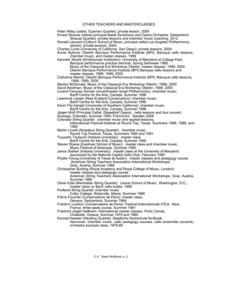 OTHER TEACHERS AND MASTERCLASSES
Peter Wiley (cellist, Guarneri Quartet): private lesson, 2009
Ernest Strauss (retired principal Basel Symphony and Opera Orchestra, Switzerland;
Strauss Quartet), private lessons and chamber music coaching, 2012
Ronald Leonard (Colburn School of Music; principal cellist Los Angeles Philharmonic,
retired): private lessons, 2004
Charles Curtis (University of California, San Diego): private lessons, 2004
Anner Bylsma: Oberlin Baroque Performance Institute (BPI), Baroque cello lessons,
chamber music, and master classes, 1999
Kenneth Slowik (Smithsonian Institution): University of Maryland at College Park,
Baroque performance practice seminar, Spring Semester 1989
Music of the Classical Era Workshop Oberlin, master classes, 1999, 2000
Oberlin Baroque Performance Institute (BPI) Baroque cello lessons and
master classes, 1998, 1999, 2000
Catharina Meints: Oberlin Baroque Performance Institute (BPI): Baroque cello lessons,
1998, 1999, 2000
Marilyn McDonald, Music of the Classical Era Workshop Oberlin, 1999, 2000
David Breitman, Music of the Classical Era Workshop Oberlin, 1999, 2000
Lorand Fenyves (former concertmaster Israel Philharmonic): chamber music,
Banff Centre for the Arts, Canada, Summer 1996
Lawrence Lesser (New England Conservatory): chamber music,
Banff Centre for the Arts, Canada, Summer 1996
Kevin Fitz-Gerald (University of Southern California): chamber music,
Banff Centre for the Arts, Canada, Summer 1996
Jürgen Wolf (Principal Cellist, Düsseldorf Opera): cello lessons and duo concert,
Durango, Colorado, Summer 1995; Flämslätt, Sweden 2006
Colorado String Quartet: chamber music and applied lessons,
International Festival-Institute at Round Top, Texas, Summers 1988, 1989, and
1990
Martin Lovett (Amadeus String Quartet): chamber music,
Round Top Festival, Texas, Summers 1990 and 1991
Tsuyoshi Tsutsumi (Indiana University): master class
Banff Centre for the Arts, Canada, Summer 1990
Steven Doane (Eastman School of Music): master class and chamber music,
Music Festival of Arkansas, Summer 1990
Janos Starker (Indiana University): master class at the University of Maryland
sponsored by the National Capitol Cello Club, February 1990
Phyllis Young (University of Texas at Austin): master classes and pedagogy course
American String Teachers Association International Workshops,
Graz, Austria, Summer 1989
Christopher Bunting (Royal Academy and Royal College of Music, London):
master classes and pedagogy course
American String Teachers Association International Workshops, Graz, Austria,
Summer 1989
Oliver Edel (Manhattan String Quartet): Levine School of Music, Washington, D.C.,
master class on Bach cello suites, 1988
Portland String Quartet: chamber music
Colby College, Waterville, Maine, Summer 1988
Piérre Fournier (Conservatoire de Paris): master class,
Geneva, Switzerland, Summer 1984
Frédéric Lodéon (Conservatoire de Paris): Festival Internationale d'Été, Nice,
France, three week course, Summer 1981
Friedrich-Jürgen Sellheim: International master classes, Porto Carras,
Chalkidiki, Greece, Summer 1979 and 1980
Konrad Haesler (Heutling Quartet): Staatliche Hochschule fürMusik,
Hannover, chamber music, cello pedagogy courses, cello ensemble concerts,
orchestra excerpts class, 1979-85
C.V. Dieter Wulfhorst, p. 2
 
