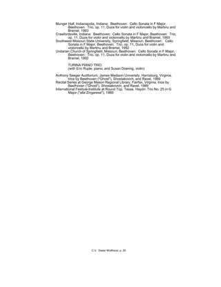 Munger Hall, Indianapolis, Indiana: Beethoven: Cello Sonata in F Major,
Beethoven: Trio, op. 11, Duos for violin and violoncello by Martinu and
Bramel, 1993
Crawfordsville, Indiana: Beethoven: Cello Sonata in F Major, Beethoven: Trio,
op. 11, Duos for violin and violoncello by Martinu and Bramel, 1993
Southwest Missouri State University, Springfield, Missouri, Beethoven: Cello
Sonata in F Major, Beethoven: Trio, op. 11, Duos for violin and
violoncello by Martinu and Bramel, 1992
Unitarian Church of Springfield, Missouri, Beethoven: Cello Sonata in F Major,
Beethoven: Trio, op. 11, Duos for violin and violoncello by Martinu and
Bramel, 1992
TURINA PIANO TRIO
(with Eric Ruple, piano; and Susan Doering, violin)
Anthony Seeger Auditorium, James Madison University, Harrisburg, Virginia,
trios by Beethoven ("Ghost"), Shostakovich, and Ravel, 1989
Recital Series at George Mason Regional Library, Fairfax, Virginia, trios by
Beethoven ("Ghost"), Shostakovich, and Ravel, 1989
International Festival-Institute at Round Top, Texas, Haydn: Trio No. 25 in G
Major ("alla Zingarese"), 1989
C.V. Dieter Wulfhorst, p. 20
 