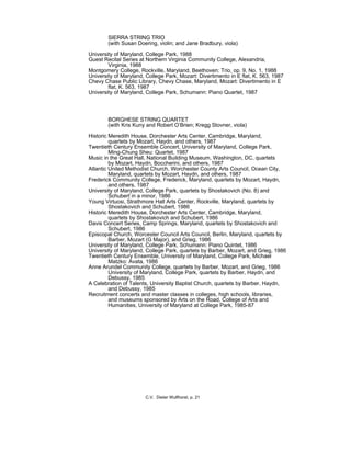 SIERRA STRING TRIO
(with Susan Doering, violin; and Jane Bradbury, viola)
University of Maryland, College Park, 1988
Guest Recital Series at Northern Virginia Community College, Alexandria,
Virginia, 1988
Montgomery College, Rockville, Maryland, Beethoven: Trio, op. 9, No. 1, 1988
University of Maryland, College Park, Mozart: Divertimento in E flat, K. 563, 1987
Chevy Chase Public Library, Chevy Chase, Maryland, Mozart: Divertimento in E
flat, K. 563, 1987
University of Maryland, College Park, Schumann: Piano Quartet, 1987
BORGHESE STRING QUARTET
(with Kris Kuny and Robert O’Brien; Kregg Stovner, viola)
Historic Meredith House, Dorchester Arts Center, Cambridge, Maryland,
quartets by Mozart, Haydn, and others, 1987
Twentieth Century Ensemble Concert, University of Maryland, College Park,
Ming-Chung Sheu: Quartet, 1987
Music in the Great Hall, National Building Museum, Washington, DC, quartets
by Mozart, Haydn, Boccherini, and others, 1987
Atlantic United Methodist Church, Worchester County Arts Council, Ocean City,
Maryland, quartets by Mozart, Haydn, and others, 1987
Frederick Community College, Frederick, Maryland, quartets by Mozart, Haydn,
and others, 1987
University of Maryland, College Park, quartets by Shostakovich (No. 8) and
Schubert in a minor, 1986
Young Virtuosi, Strathmore Hall Arts Center, Rockville, Maryland, quartets by
Shostakovich and Schubert, 1986
Historic Meredith House, Dorchester Arts Center, Cambridge, Maryland,
quartets by Shostakovich and Schubert, 1986
Davis Concert Series, Camp Springs, Maryland, quartets by Shostakovich and
Schubert, 1986
Episcopal Church, Worcester Council Arts Council, Berlin, Maryland, quartets by
Barber, Mozart (G Major), and Grieg, 1986
University of Maryland, College Park, Schumann: Piano Quintet, 1986
University of Maryland, College Park, quartets by Barber, Mozart, and Grieg, 1986
Twentieth Century Ensemble, University of Maryland, College Park, Michael
Matzko: Avata, 1986
Anne Arundel Community College, quartets by Barber, Mozart, and Grieg, 1986
University of Maryland, College Park, quartets by Barber, Haydn, and
Debussy, 1985
A Celebration of Talents, University Baptist Church, quartets by Barber, Haydn,
and Debussy, 1985
Recruitment concerts and master classes in colleges, high schools, libraries,
and museums sponsored by Arts on the Road, College of Arts and
Humanities, University of Maryland at College Park, 1985-87
C.V. Dieter Wulfhorst, p. 21
 