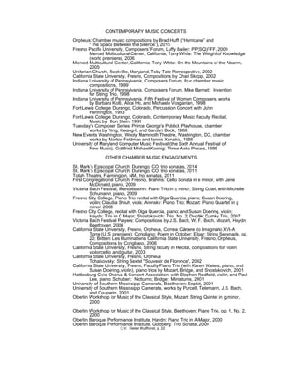 CONTEMPORARY MUSIC CONCERTS
Orpheus: Chamber music compositions by Brad Hufft (“Hurricane” and
“The Space Between the Silence”), 2015
Fresno Pacific University, Composers’ Forum, Luffy Bailey: PP(SQ)FFF, 2009
Merced Multicultural Center, California, Tony White: The Weight of Knowledge
(world premiere), 2006
Merced Multicultural Center, California, Tony White: On the Mountains of the Abarim,
2005
Unitarian Church, Rockville, Maryland, Toby Tate Retrospective, 2002
California State University, Fresno, Compositions by Chad Skopp, 2002
Indiana University of Pennsylvania, Composers Forum, four chamber music
compositions, 1999
Indiana University of Pennsylvania, Composers Forum, Mike Barnett: Invention
for String Trio, 1998
Indiana University of Pennsylvania, Fifth Festival of Women Composers, works
by Barbara Kolb, Alice Ho, and Michaela Vosganian, 1998
Fort Lewis College, Durango, Colorado, Percussion Concert with John
Pennington, 1993
Fort Lewis College, Durango, Colorado, Contemporary Music Faculty Recital,
Music by Don Stein, 1991
Tuesday's Composer Series, Prince George's Publick Playhouse, chamber
works by Ying, Kwang-I, and Carolyn Bock, 1988
New Events Washington, Wooly Mammoth Theatre, Washington, DC, chamber
works by Morton Feldman and Iannis Xenakis, 1988
University of Maryland Computer Music Festival (the Sixth Annual Festival of
New Music), Gottfried Michael Koenig: Three Asko Pieces, 1986
OTHER CHAMBER MUSIC ENGAGEMENTS
St. Mark’s Episcopal Church, Durango, CO, trio sonatas, 2014
St. Mark’s Episcopal Church, Durango, CO, trio sonatas, 2011
Totah Theatre, Farmington, NM, trio sonatas, 2011
First Congregational Church, Fresno, Brahms: Cello Sonata in e minor, with Jane
McDonald, piano, 2009
Victoria Bach Festival, Mendelssohn: Piano Trio in c minor; String Octet, with Michelle
Schumann, piano, 2009
Fresno City College, Piano Trio recital with Olga Quercia, piano; Susan Doering,
violin; Claudia Shiuh, viola; Arensky: Piano Trio; Mozart: Piano Quartet in g
minor, 2008
Fresno City College, recital with Olga Quercia, piano; and Susan Doering, violin;
Haydn: Trio in C Major; Shostakovich: Trio No. 2; Dvo ák: Dumky Trio, 2007ř
Victoria Bach Festival Players: Compositions by J.S. Bach, W. F. Bach, Mozart, Haydn,
Beethoven, 2004
California State University, Fresno, Orpheus, Correa: Cárcere do Imaginário XVI-A
Torre (U.S. premiere); Corigliano: Poem in October; Elgar: String Serenade, op.
20; Britten: Les Illuminations California State University, Fresno, Orpheus,
Compositions by Corigliano, 2006
California State University, Fresno, String faculty in Recital, compositions for violin,
violoncello, and guitar, 2003
California State University, Fresno, Orpheus
Tchaikovsky: String Sextet "Souvenir de Florence", 2002
California State University, Fresno, Faculty Piano Trio (with Karen Waters, piano; and
Susan Doering, violin), piano trios by Mozart, Bridge, and Shostakovich, 2001
Hattiesburg Civic Chorus & Concert Association, with Stephen Redfield, violin; and Paul
Lee, piano, Schubert: Notturno; Bridge: Miniatures, 2001
University of Southern Mississippi Camerata, Beethoven: Septet, 2001
University of Southern Mississippi Camerata, works by Purcell, Telemann, J.S. Bach,
and Couperin, 2001
Oberlin Workshop for Music of the Classical Style, Mozart: String Quintet in g minor,
2000
Oberlin Workshop for Music of the Classical Style, Beethoven: Piano Trio, op. 1, No. 2,
2000
Oberlin Baroque Performance Institute, Haydn: Piano Trio in A Major, 2000
Oberlin Baroque Performance Institute, Goldberg: Trio Sonata, 2000
C.V. Dieter Wulfhorst, p. 22
 