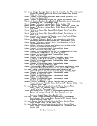 Fort Lewis College, Durango, Colorado, benefit concert for the Artist-in-Residence
position with Rochelle Mann, flute; and Norman Krieger, piano, trios by
Weber and Haydn, 1999
Indiana University of Pennsylvania, Mary Beth Malek, clarinet, Hindemith: Duo
for clarinet and cello, 1999
Indiana University of Pennsylvania, IUP Faculty, Farrenc: Piano Quintet, 1999
Flämslätt, Sweden, Schubert: String Quintet in C Major, International Masterclass
for Violoncello and Chamber Music, 1999
Oberlin Baroque Performance Institute, Bach: Coffee Cantata, 1999
Oberlin Baroque Performance Institute, Bach: Double Concerto for 2 violins, 1999
Oberlin Baroque Performance Institute, Bach: Double Concerto for oboe and
violin, 1999
Oberlin Workshop for Music of the Classical Style, Mozart: Piano Trio in B flat
Major, 1999
Oberlin Workshop for Music of the Classical Style, Mozart: Piano Quartet in g
minor, 1999
Indiana University of Pennsylvania, IUP Faculty, Haydn: Flute Trio in D Major,
Mozart: String Quintet in C Major, 1998
Flämslätt, Sweden, Offenbach: Duets for two violoncelli with Jürgen Wolf,
International Masterclass for Violoncello and Chamber Music, 1998
Oberlin Baroque Performance Institute, Haydn: String Quartet op. 20, No. 4
(on period instruments), 1998
Oberlin Baroque Performance Institute, vocal selections by Handel and others
(continuo on period instruments), 1998
Indiana University of Pennsylvania, Gorell Chamber Music Series,
Ravel: Chansons madécasses, 1998
Indiana University of Pennsylvania, IUP Faculty Trio, trios by Katherine Hoover,
Mozart (K502), and Beethoven (op. 70, No. 2), 1998
Indiana University of Pennsylvania, Gorell Chamber Music Series,
Martinu: Flute Trio, 1998
Indiana University of Pennsylvania, IUP String Ensembles, Haydn: String
Quartet op. 64, No. 5; Dvorák: String Quartet op. 96, 1998
Indiana University of Pennsylvania, Gorell Chamber Music Series, Vejvanovsky:
Sonata à cinque, 1998
Indiana University of Pennsylvania, Gorell Chamber Music Series,
Amram: Three Songs for Marlboro, 1998
Flämslätt and Varnhem, Sweden, Brahms: Piano Quartet, Mendelssohn: Octet,
International Masterclass for Violoncello and Chamber Music, 1997
Fort Lewis College, Durango, Colorado, three opening concerts in new
Community Concert Hall, Haydn: Flute Trio, Bloch: Kol Nidrei, 1997
Indiana University of Pennsylvania, Gorell Chamber Music Series,
Schubert: Trout Quintet, 1997
Indiana University of Pennsylvania, Gorell Chamber Music Series,
Barber: Dover Beach, 1996
Indiana University of Pennsylvania, Gorell Chamber Music Series,
Schubert: String Quintet, 1996
Durango, Colorado, Fundraiser for the San Juan Symphony with Norman
Krieger, piano and Rochelle Mann, Rachmaninoff: Sonata, Weber: Trio,
Telemann, Sonata, 1994
Fort Lewis College, Durango, Colorado, Alexander Murray Chamber Music
Series, Crumb: Vox Balaenae; Bach: Cello Suite No.6;
Handel/Halvorsen: Passacaglia, 1994
Temple Beth Shalom, Santa Fe, Santa Fe Symphony Orchestra Chamber
Concert with Leonard Felberg, violin, Ellen Campbell, horn, etc.
Beethoven: Septet; Mozart: Horn Quintet, 1994
Fort Lewis College, Durango, Colorado, Alexander Murray Chamber Music
Series, Vivaldi: Cello Sonata; Bach: Cantata No. 51; Handel: Suite for
trumpet and string quartet, 1993
Fort Lewis College, Durango, Colorado, Alexander Murray Chamber Music
Series, Brahms: Piano Trio in C Major, 1993
Fort Lewis College, Durango, Colorado, Alexander Murray Chamber Music
Series, Martinu: Duo for violin and violoncello No. 2, Hindemith: Solo
Sonata, 1992
C.V. Dieter Wulfhorst, p. 23
 