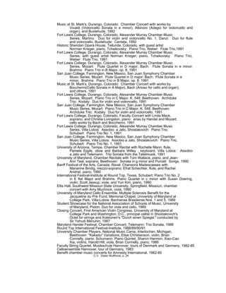 Music at St. Mark's, Durango, Colorado: Chamber Concert with works by
Vivaldi (Violoncello Sonata in e minor), Albinoni (Adagio for violoncello and
organ), and Buxtehude, 1992
Fort Lewis College, Durango, Colorado, Alexander Murray Chamber Music
Series, Martinu: Duo for violin and violoncello No. 1, Danzi: Duo for flute
and violoncello, Buxtehude: Cantata, 1992
Historic Sheridan Opera House, Telluride, Colorado, with guest artist
Norman Krieger, piano, Tchaikovsky: Piano Trio, Weber: Flute Trio,1991
Fort Lewis College, Durango, Colorado, Alexander Murray Chamber Music
Series, with guest artist Norman Krieger, piano, Tchaikovsky: Piano Trio,
Weber: Flute Trio, 1991
Fort Lewis College, Durango, Colorado, Alexander Murray Chamber Music
Series, Mozart: Flute Quartet in D major; Bach: Flute Sonata in e minor;
Brahms: Piano Trio in B Major, op. 8, 1991
San Juan College, Farmington, New Mexico, San Juan Symphony Chamber
Music Series, Mozart: Flute Quartet in D major; Bach: Flute Sonata in e
minor; Brahms: Piano Trio in B Major, op. 8, 1991
Music at St. Mark's, Durango, Colorado: Chamber Concert with works by
Boccherini(Cello Sonata in A Major), Bach (Arioso for cello and organ),
and others, 1991
Fort Lewis College, Durango, Colorado, Alexander Murray Chamber Music
Series, Mozart: Piano Trio in C Major, K. 548; Beethoven: Archduke
Trio; Kodaly: Duo for violin and violoncello, 1991
San Juan College, Farmington, New Mexico, San Juan Symphony Chamber
Music Series, Mozart: Piano Trio in C Major, K. 548; Beethoven:
Archduke Trio; Kodaly: Duo for violin and violoncello, 1991
Fort Lewis College, Durango, Colorado, Faculty Concert with Linda Mack,
soprano; and Christie Livingston, piano: arias by Handel and Mozart;
cello works by Bach and Boccherini, 1991
Fort Lewis College, Durango, Colorado, Alexander Murray Chamber Music
Series, Villa Lobos: Assobio a Jato, Shostakovich: Piano Trio,
Schubert: Piano Trio No. 1, 1991
San Juan College, Farmington, New Mexico, San Juan Symphony Chamber
Music Series, Villa Lobos: Assobio a Jato, Shostakovich: Piano Trio,
Schubert: Piano Trio No. 1, 1991
University of Arizona, Tempe, Chamber Recital with Rochelle Mann, flute,
Pamela Epple, oboe and Barbara Willey , keyboard, Villa Lobos: Assobio
a Jato and Telemann: Trio Sonata from the Tafelmusik, 1991
University of Maryland, Chamber Recitals with Tom Wallace, piano, and Jean-
Ann Teal, soprano, Beethoven: Sonata in g minor and Purcell: Songs, 1990
Banff Festival of the Arts, Canada, Ravel: Chansons Madescasses with
Marianne Bindig, mezzo-soprano; Efrat Schechter, flute; and Rachel
Andrist, piano, 1990
International Festival-Institute at Round Top, Texas, Schubert: Piano Trio No. 2
in E flat Major and Brahms: Piano Quartet in c minor with Susan Doering,
violin; Scott Jessup, viola; and Yuri Kim, piano, 1990.
Ellis Hall, Southwest Missouri State University, Springfield, Missouri, chamber
concert with Amy Muchnick, viola, 1990
University of Maryland Cello Ensemble, Multiple Sclerosis Benefit for the
Jacqueline du Pré Fund, Memorial Chapel, University of Maryland at
College Park, Villa-Lobos: Bachianas Brasileiras Nos. 1 and 5, 1989
Student Showcase for the National Association of Schools of Music, University
of Maryland, Piston: Duo for viola and cello, 1989
Closing Concert, First American Violin Congress, University of Maryland at
College Park and Washington, D.C., principal cellist in Shostakovich's
Octet for strings and Kokkonen's "Durch einen Spiegel," conducted by
Sir Yehudi Menuhin, 1987
Maryland Handel Festival, Chamber Concert, Telemann: Trio Sonata, 1988
Round Top International Festival-Institute, 1988/89/90/91
University Chamber Players, National Music Camp, Interlochen, Michigan,
Beethoven: "Kakadu" Variations, Elise Christianson, violin, Brian
Connelly, piano; Schumann: Piano Quintet, Sharon Harmon, Xiao-Cao
Xia, violins, Harold Hill, viola, Brian Connelly, piano, 1986
Faculty String Quartet, Musikschule Hannover, tours of Denmark and Germany, 1982-85
Celloensemble Hannover, tour of Germany, 1983
Benefit chamber music concerts for Amnesty International, 1982-85
C.V. Dieter Wulfhorst, p. 24
 