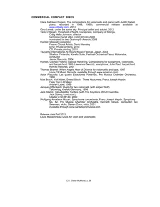 COMMERCIAL COMPACT DISCS
Clara Kathleen Rogers: The compositions for violoncello and piano (with Judith Radell,
piano; recorded in 1998, 1999), commercial release available at
www.cdbaby.com, 2013
Gina Leneé: under the same sky. Principal cellist and soloist, 2012
Tarik O’Regan: Threshold of Night. Conspirare, Company of Strings,
Craig Hella Johnson, director
harmonia mundi USA, (HAR 807490) 2008
nominated for two Grammy® Awards 2009
Handel: Messiah (excerpts)
Fresno Choral Artists, David Hensley
DVD, Private printing, 2013
CD, Private printing, 2010
Tsuyama International All-Round Music Festival, Japan, 2003
Sibelius: Finlandia; Karelia Suite, Festival Orchestra/Yasuo Watanabe,
conductor
Jasrac Records, 2004
Handel, George Frideric: Special Hand’ling. Compositions for saxophone, violoncello,
and harpsichord. With Lawrence Gwozdz, saxophone; John Paul, harpsichord.
Roméo Records, 2001
Thomas Bramel: When Angels Hear of Divorce for violoncello and tape, 1997
(June 19 Music Records, available through www.amazon.com)
Astor Piazzolla: Las quatro Estaciones Porteñas, Pro Musica Chamber Orchestra,
1996
Max Bruch: Kol Nidrei; Ernest Bloch: Three Nocturnes; Franz Joseph Haydn:
Flute Trio in D Major
Artisie4 Label, 1999
Jacques Offenbach: Duets for two violoncelli (with Jürgen Wolf),
Taktverlag, Krefeld/Germany, 1999
Jack Stamp: Cloudsplitter Fanfare (with The Keystone Wind Ensemble,
Jack Stamp, conductor),
Citadel CTD 88140, 2000
Wolfgang Amadeus Mozart: Symphonie concertante; Franz Joseph Haydn: Symphony
No. 82, Pro Musica Chamber Orchestra, Kenneth Slowik, conductor; Ian
Swensen, violin; Steven Dunn, viola, 2001
Available through www.santafepromusica.com
Release date Fall 2015:
Louis Massonneau: Duos for violin and violoncello
C.V. Dieter Wulfhorst, p. 26
 