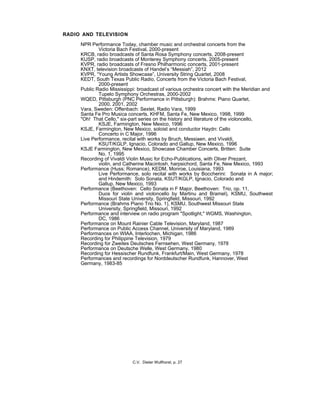 RADIO AND TELEVISION
NPR Performance Today, chamber music and orchestral concerts from the
Victoria Bach Festival, 2000-present
KRCB, radio broadcasts of Santa Rosa Symphony concerts, 2008-present
KUSP, radio broadcasts of Monterey Symphony concerts, 2005-present
KVPR, radio broadcasts of Fresno Philharmonic concerts, 2001-present
KNXT, television broadcasts of Handel’s “Messiah”, 2012
KVPR, “Young Artists Showcase”, University String Quartet, 2008
KEDT, South Texas Public Radio, Concerts from the Victoria Bach Festival,
2000-present
Public Radio Mississippi: broadcast of various orchestra concert with the Meridian and
Tupelo Symphony Orchestras, 2000-2002
WQED, Pittsburgh (PNC Performance in Pittsburgh): Brahms: Piano Quartet,
2000, 2001, 2002
Vara, Sweden: Offenbach: Sextet, Radio Vara, 1999
Santa Fe Pro Musica concerts, KHFM, Santa Fe, New Mexico, 1998, 1999
"Oh! That Cello," six-part series on the history and literature of the violoncello,
KSJE, Farmington, New Mexico, 1996
KSJE, Farmington, New Mexico, soloist and conductor Haydn: Cello
Concerto in C Major, 1996
Live Performance, recital with works by Bruch, Messiaen, and Vivaldi,
KSUT/KGLP, Ignacio, Colorado and Gallup, New Mexico, 1996
KSJE Farmington, New Mexico, Showcase Chamber Concerts, Britten: Suite
No. 1, 1995
Recording of Vivaldi Violin Music for Echo-Publications, with Oliver Prezant,
violin, and Catherine Macintosh, harpsichord, Santa Fe, New Mexico, 1993
Performance (Huss; Romance), KEDM, Monroe, Louisiana, 1993
Live Performance, solo recital with works by Boccherini: Sonata in A major;
and Hindemith: Solo Sonata, KSUT/KGLP, Ignacio, Colorado and
Gallup, New Mexico, 1993
Performance (Beethoven: Cello Sonata in F Major, Beethoven: Trio, op. 11,
Duos for violin and violoncello by Martinu and Bramel), KSMU, Southwest
Missouri State University, Springfield, Missouri, 1992
Performance (Brahms Piano Trio No. 1), KSMU, Southwest Missouri State
University, Springfield, Missouri, 1992
Performance and interview on radio program "Spotlight," WGMS, Washington,
DC, 1986
Performance on Mount Rainier Cable Television, Maryland, 1987
Performance on Public Access Channel, University of Maryland, 1989
Performances on WIAA, Interlochen, Michigan, 1986
Recording for Philippine Television, 1979
Recording for Zweites Deutsches Fernsehen, West Germany, 1978
Performance on Deutsche Welle, West Germany, 1980
Recording for Hessischer Rundfunk, Frankfurt/Main, West Germany, 1978
Performances and recordings for Norddeutscher Rundfunk, Hannover, West
Germany, 1983-85
C.V. Dieter Wulfhorst, p. 27
 