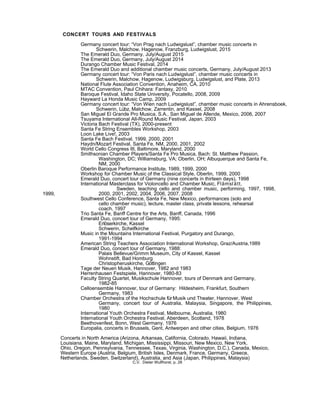 CONCERT TOURS AND FESTIVALS
Germany concert tour: “Von Prag nach Ludwigslust”, chamber music concerts in
Schwerin, Malchow, Hagenow, Franzburg, Ludwigslust, 2015
The Emerald Duo, Germany, July/August 2015
The Emerald Duo, Germany, July/August 2014
Durango Chamber Music Festival, 2014
The Emerald Duo and additional chamber music concerts, Germany, July/August 2013
Germany concert tour: “Von Paris nach Ludwigslust”, chamber music concerts in
Schwerin, Malchow, Hagenow, Ludwigsburg, Ludwigslust, and Plate, 2013
National Flute Association Convention, Anaheim, CA, 2010
MTAC Convention, Paul Chihara: Fantasy, 2010
Baroque Festival, Idaho State University, Pocatello, 2008, 2009
Hayward La Honda Music Camp, 2009
Germany concert tour: “Von Wien nach Ludwigslust”, chamber music concerts in Ahrensboek,
Schwerin, Lübz, Malchow, Zarrentin, and Kassel, 2008
San Miguel El Grande Pro Musica, S.A., San Miguel de Allende, Mexico, 2006, 2007
Tsuyama International All-Round Music Festival, Japan, 2003
Victoria Bach Festival (TX), 2000-present
Santa Fe String Ensembles Workshop, 2003
Loon Lake Live!, 2003
Santa Fe Bach Festival, 1999, 2000, 2001
Haydn/Mozart Festival, Santa Fe, NM, 2000, 2001, 2002
World Cello Congress III, Baltimore, Maryland, 2000
Smithsonian Chamber Players/Santa Fe Pro Musica, Bach: St. Matthew Passion,
Washington, DC; Williamsburg, VA; Oberlin, OH; Albuquerque and Santa Fe,
NM, 2000
Oberlin Baroque Performance Institute, 1989, 1999, 2000
Workshop for Chamber Music of the Classical Style, Oberlin, 1999, 2000
Emerald Duo, concert tour of Germany (nine concerts in thirteen days), 1998
International Masterclass for Violoncello and Chamber Music, Flämslätt,
Sweden, teaching cello and chamber music, performing, 1997, 1998,
1999, 2000, 2001, 2002, 2004, 2006, 2007, 2008
Southwest Cello Conference, Santa Fe, New Mexico, performances (solo and
cello chamber music), lecture, master class, private lessons, rehearsal
coach, 1997
Trio Santa Fe, Banff Centre for the Arts, Banff, Canada, 1996
Emerald Duo, concert tour of Germany, 1995:
Erlöserkirche, Kassel
Schwerin, Schelfkirche
Music in the Mountains International Festival, Purgatory and Durango,
1991-1994
American String Teachers Association International Workshop, Graz/Austria,1989
Emerald Duo, concert tour of Germany, 1988:
Palais Bellevue/Grimm Museum, City of Kassel, Kassel
Wohnstift, Bad Homburg
Christopheruskirche, Göttingen
Tage der Neuen Musik, Hannover, 1982 and 1983
Herrenhausen Festspiele, Hannover, 1980-83
Faculty String Quartet, Musikschule Hannover, tours of Denmark and Germany,
1982-85
Celloensemble Hannover, tour of Germany: Hildesheim, Frankfurt, Southern
Germany, 1983
Chamber Orchestra of the Hochschule fürMusik und Theater, Hannover, West
Germany, concert tour of Australia, Malaysia, Singapore, the Philippines,
1980
International Youth Orchestra Festival, Melbourne, Australia, 1980
International Youth Orchestra Festival, Aberdeen, Scotland, 1978
Beethovenfest, Bonn, West Germany, 1976
Europalia, concerts in Brussels, Gent, Antwerpen and other cities, Belgium, 1976
Concerts in North America (Arizona, Arkansas, California, Colorado, Hawaii, Indiana,
Louisiana, Maine, Maryland, Michigan, Mississippi, Missouri, New Mexico, New York,
Ohio, Oregon, Pennsylvania, Tennessee, Texas, Virginia, Washington, D.C.), Canada, Mexico,
Western Europe (Austria, Belgium, British Isles, Denmark, France, Germany, Greece,
Netherlands, Sweden, Switzerland), Australia, and Asia (Japan, Philippines, Malaysia)
C.V. Dieter Wulfhorst, p. 28
 