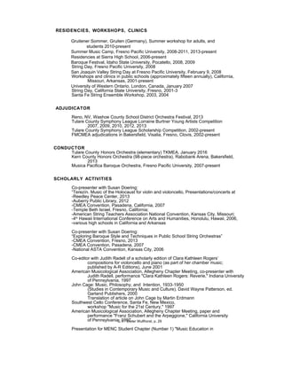 RESIDENCIES, WORKSHOPS, CLINICS
Gruitener Sommer, Gruiten (Germany), Summer workshop for adults, and
students 2010-present
Summer Music Camp, Fresno Pacific University, 2008-2011, 2013-present
Residencies at Sierra High School, 2006-present
Baroque Festival, Idaho State University, Pocatello, 2008, 2009
String Day, Fresno Pacific University, 2008
San Joaquin Valley String Day at Fresno Pacific University, February 9, 2008
Workshops and clinics in public schools (approximately fifteen annually), California,
Missouri, Arkansas, 2001-present
University of Western Ontario, London, Canada, January 2007
String Day, California State University, Fresno, 2001-3
Santa Fe String Ensemble Workshop, 2003, 2004
ADJUDICATOR
Reno, NV, Washoe County School District Orchestra Festival, 2013
Tulare County Symphony League Lorraine Burtner Young Artists Competition
2007, 2009, 2010, 2012, 2013
Tulare County Symphony League Scholarship Competition, 2002-present
FMCMEA adjudications in Bakersfield, Visalia, Fresno, Clovis, 2002-present
CONDUCTOR
Tulare County Honors Orchestra (elementary) TKMEA, January 2016
Kern County Honors Orchestra (98-piece orchestra), Rabobank Arena, Bakersfield,
2013
Musica Pacifica Baroque Orchestra, Fresno Pacific University, 2007-present
SCHOLARLY ACTIVITIES
Co-presenter with Susan Doering:
“Terezín. Music of the Holocaust for violin and violoncello, Presentations/concerts at
-Reedley Peace Center, 2013
-Auberry Public Library, 2012
-CMEA Convention, Pasadena, California, 2007
-Temple Beth Israel, Fresno, California;
-American String Teachers Association National Convention, Kansas City, Missouri;
-4th
Hawaii International Conference on Arts and Humanities, Honolulu, Hawaii, 2006,
-various high schools in California and Arkansas
Co-presenter with Susan Doering:
“Exploring Baroque Style and Techniques in Public School String Orchestras”
-CMEA Convention, Fresno, 2013
-CMEA Convention, Pasadena, 2007
-National ASTA Convention, Kansas City, 2006
Co-editor with Judith Radell of a scholarly edition of Clara Kathleen Rogers’
compositions for violoncello and piano (as part of her chamber music;
published by A-R Editions), June 2001
American Musicological Association, Allegheny Chapter Meeting, co-presenter with
Judith Radell, performance "Clara Kathleen Rogers: Reverie," Indiana University
of Pennsylvania, 1997
John Cage: Music, Philosophy, and Intention, 1933-1950
(Studies in Contemporary Music and Culture), David Wayne Patterson, ed.
Garland Publishers, 2000
Translation of article on John Cage by Martin Erdmann
Southwest Cello Conference, Santa Fe, New Mexico,
workshop "Music for the 21st Century," 1997
American Musicological Association, Allegheny Chapter Meeting, paper and
performance "Franz Schubert and the Arpeggione," California University
of Pennsylvania, 1997
Presentation for MENC Student Chapter (Number 1) "Music Education in
C.V. Dieter Wulfhorst, p. 29
 