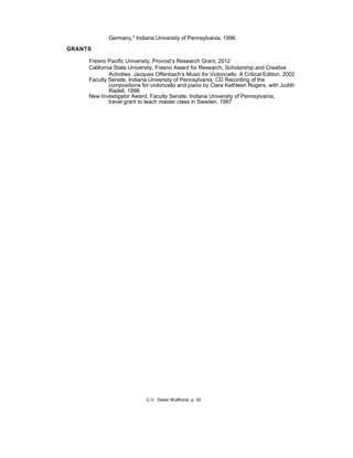 Germany," Indiana University of Pennsylvania, 1996
GRANTS
Fresno Pacific University, Provost’s Research Grant, 2012
California State University, Fresno Award for Research, Scholarship and Creative
Activities, Jacques Offenbach’s Music for Violoncello. A Critical Edition, 2002
Faculty Senate, Indiana University of Pennsylvania, CD Recording of the
compositions for violoncello and piano by Clara Kathleen Rogers, with Judith
Radell, 1998
New Investigator Award, Faculty Senate, Indiana University of Pennsylvania,
travel grant to teach master class in Sweden, 1997
C.V. Dieter Wulfhorst, p. 30
 