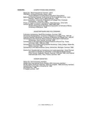 HONORS COMPETITIONS AND AWARDS
Alpha Chi, “Most Inspirational Teacher”, 2010
FMCMEA Orchestra Educator Award, 2004
(Fresno/Madera Counties Music Educators Association)
Baltimore Chamber Awards, fourth prize for the Emerald Duo (Jury: Leon
Fleisher, William Purvis, Miles Hoffman), 1990
Ulrich Competition, University of Maryland at College Park, Graduate
Competition, first prize, 1988
Prizes in “Jugend musiziert” Competition, West Germany, 1972-1976
Honors Recital, University of Maryland, 1985/1988/1989
Student Showcase for the National Association of Schools of Music,
University of Maryland, 1989
ASSISTANTSHIPS AND FELLOWSHIPS
Full-tuition scholarship, Banff Arts Academy, Summer 1990
Orchestral Assistantships, University of Maryland at College Park, 1987-89
Guarneri Quartet Fellowships, University of Maryland at College Park, 1985-87
Scholarship to the American String Teachers' Association International
Workshops, Graz, Austria, Summer 1989
Scholarships to the International Festival-Institute at Round Top, Texas,
Summers 1988, 1989 and 1990
Scholarship to the Portland String Quartet Workshop, Colby College, Waterville,
Maine, Summer 1988
Scholarship to the National Music Camp, Interlochen, Michigan, Summer 1986
Grants from Gesellschaft zur Verwertung von Leistungsrechten (West German
equivalent to ASCAP) to participate in International Masterclasses,
Porto Carras, Chalkidiki, Greece, Summer 1979 and 1980, and Festival
Internationale d'Été, Nice, France, Summer 1981
HONOR SOCIETIES
Alpha Chi, 2010 (honorary member)
Golden Key International Honor Society, 2001 (honorary member)
Phi Mu Alpha (Sinfonia Fraternity), Zeta Tau Chapter, 1999 (honorary member)
Outstanding Young Men of America for 1989
Phi Kappa Phi, 1989
Pi Kappa Lambda, 1987
C.V. Dieter Wulfhorst, p. 31
 