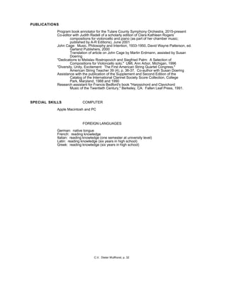 PUBLICATIONS
Program book annotator for the Tulare County Symphony Orchestra, 2015-present
Co-editor with Judith Radell of a scholarly edition of Clara Kathleen Rogers’
compositions for violoncello and piano (as part of her chamber music;
published by A-R Editions), June 2001
John Cage: Music, Philosophy and Intention, 1933-1950, David Wayne Patterson, ed.
Garland Publishers, 2000
Translation of article on John Cage by Martin Erdmann, assisted by Susan
Doering
"Dedications to Mstislav Rostropovich and Siegfried Palm: A Selection of
Compositions for Violoncello solo." UMI, Ann Arbor, Michigan, 1996
"Diversity, Unity, Excitement: The First American String Quartet Congress,"
American String Teacher 39 (4), p. 36-37. Co-author with Susan Doering
Assistance with the publication of the Supplement and Second Edition of the
Catalog of the International Clarinet Society Score Collection, College
Park, Maryland, 1988 and 1990
Research assistant for Francis Bedford's book "Harpsichord and Clavichord
Music of the Twentieth Century," Berkeley, CA: Fallen Leaf Press, 1991.
SPECIAL SKILLS COMPUTER
Apple Macintosh and PC
FOREIGN LANGUAGES
German: native tongue
French: reading knowledge
Italian: reading knowledge (one semester at university level)
Latin: reading knowledge (six years in high school)
Greek: reading knowledge (six years in high school)
C.V. Dieter Wulfhorst, p. 32
 