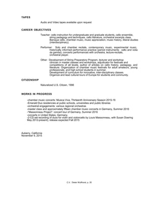 TAPES
Audio and Video tapes available upon request
CAREER OBJECTIVES
Teacher: cello instruction for undergraduate and graduate students, cello ensemble,
string pedagogy and techniques, cello literature, orchestral excerpts class,
Baroque cello, chamber music, music appreciation, music history, liberal studies
(interdisciplinary).
Performer: Solo and chamber recitals, contemporary music, experimental music,
historically informed performance practice (period instruments: cello and viola
da gamba), concerto performances with orchestra, lecture-recitals,
orchestral player.
Other: Development of String Preparatory Program, lecturer and workshop
clinician in master classes and workshops, adjudicator for festivals and
competitions of all levels, author of articles on cello history, pedagogy, and
literature. Organization of chamber music festivals for adult amateurs, young
professionals, and high school students in summer.
Development of curriculum for innovative, inter-disciplinary classes.
Organize and lead cultural tours of Europe for students and community.
CITIZENSHIP
Naturalized U.S. Citizen, 1996
WORKS IN PROGRESS
-chamber music concerts: Musica Viva, Thirteenth Anniversary Season 2015-16
-Emerald Duo residencies at public schools, universities and public libraries
-orchestral engagements: various regional orchestras
-master class and approximately fifteen chamber music concerts in Germany, Summer 2016
-“Massonneau Project”: concert tour of Germany, Summer 2016
-concerts in United States, Germany,
-2-CD set recording of duos for violin and violoncello by Louis Massonneau, with Susan Doering
May 2012-present), release expected Fall 2015
Auberry, California
November 9, 2015
C.V. Dieter Wulfhorst, p. 35
 