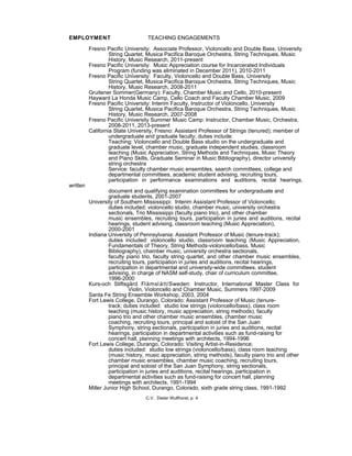 EMPLOYMENT TEACHING ENGAGEMENTS
Fresno Pacific University: Associate Professor, Violoncello and Double Bass, University
String Quartet, Musica Pacifica Baroque Orchestra, String Techniques, Music
History, Music Research, 2011-present
Fresno Pacific University: Music Appreciation course for Incarcerated Individuals
Program (funding was eliminated in December 2011), 2010-2011
Fresno Pacific University: Faculty, Violoncello and Double Bass, University
String Quartet, Musica Pacifica Baroque Orchestra, String Techniques, Music
History, Music Research, 2008-2011
Gruitener Sommer(Germany): Faculty, Chamber Music and Cello, 2010-present
Hayward La Honda Music Camp, Cello Coach and Faculty Chamber Music, 2009
Fresno Pacific University: Interim Faculty, Instructor of Violoncello, University
String Quartet, Musica Pacifica Baroque Orchestra, String Techniques, Music
History, Music Research, 2007-2008
Fresno Pacific University Summer Music Camp: Instructor, Chamber Music, Orchestra,
2008-2011, 2013-present
California State University, Fresno: Assistant Professor of Strings (tenured); member of
undergraduate and graduate faculty; duties include:
Teaching: Violoncello and Double Bass studio on the undergraduate and
graduate level, chamber music, graduate independent studies, classroom
teaching (Music Appreciation, String Methods and Techniques, Music Theory
and Piano Skills, Graduate Seminar in Music Bibliography), director university
string orchestra
Service: faculty chamber music ensembles, search committees, college and
departmental committees, academic student advising, recruiting tours,
participation in performance examinations and auditions, recital hearings,
written
document and qualifying examination committees for undergraduate and
graduate students, 2001-2007
University of Southern Mississippi: Interim Assistant Professor of Violoncello;
duties included: violoncello studio, chamber music, university orchestra
sectionals, Trio Mississippi (faculty piano trio), and other chamber
music ensembles, recruiting tours, participation in juries and auditions, recital
hearings, student advising, classroom teaching (Music Appreciation),
2000-2001
Indiana University of Pennsylvania: Assistant Professor of Music (tenure-track);
duties included: violoncello studio, classroom teaching (Music Appreciation,
Fundamentals of Theory, String Methods-violoncello/bass, Music
Bibliography), chamber music, university orchestra sectionals,
faculty piano trio, faculty string quartet, and other chamber music ensembles,
recruiting tours, participation in juries and auditions, recital hearings,
participation in departmental and university-wide committees, student
advising, in charge of NASM self-study, chair of curriculum committee,
1996-2000
Kurs-och Stiftsgård Flämslätt/Sweden: Instructor, International Master Class for
Violin, Violoncello and Chamber Music, Summers 1997-2009
Santa Fe String Ensemble Workshop, 2003, 2004
Fort Lewis College, Durango, Colorado: Assistant Professor of Music (tenure-
track; duties included: studio low strings (violoncello/bass), class room
teaching (music history, music appreciation, string methods), faculty
piano trio and other chamber music ensembles, chamber music
coaching, recruiting tours, principal and soloist of the San Juan
Symphony, string sectionals, participation in juries and auditions, recital
hearings, participation in departmental activities such as fund-raising for
concert hall, planning meetings with architects, 1994-1996
Fort Lewis College, Durango, Colorado: Visiting Artist-in-Residence;
duties included: studio low strings (violoncello/bass), class room teaching
(music history, music appreciation, string methods), faculty piano trio and other
chamber music ensembles, chamber music coaching, recruiting tours,
principal and soloist of the San Juan Symphony, string sectionals,
participation in juries and auditions, recital hearings, participation in
departmental activities such as fund-raising for concert hall, planning
meetings with architects, 1991-1994
Miller Junior High School, Durango, Colorado, sixth grade string class, 1991-1992
C.V. Dieter Wulfhorst, p. 4
 