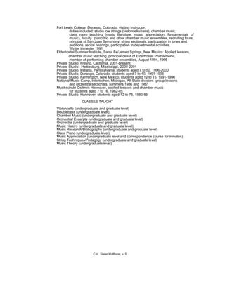 Fort Lewis College, Durango, Colorado: visiting instructor;
duties included: studio low strings (violoncello/bass), chamber music,
class room teaching (music literature, music appreciation, fundamentals of
music), faculty piano trio and other chamber music ensembles, recruiting tours,
principal of San Juan Symphony, string sectionals, participation in juries and
auditions, recital hearings, participation in departmental activities,
Winter trimester 1991
Elderhostel Summer Institute, Santa Fe/Jemez Springs, New Mexico: Applied lessons,
chamber music teaching, principal cellist of Elderhostel Philharmonic,
member of performing chamber ensembles, August 1994, 1995
Private Studio: Fresno, California, 2001-present
Private Studio: Hattiesburg, Mississippi, 2000-2001
Private Studio, Indiana, Pennsylvania, students aged 7 to 50, 1996-2000
Private Studio, Durango, Colorado, students aged 7 to 40, 1991-1996
Private Studio, Farmington, New Mexico, students aged 12 to 15, 1991-1996
National Music Camp, Interlochen, Michigan, All-State division: group lessons
and orchestra sectionals, summers 1986 and 1987
Musikschule Ostkreis Hannover, applied lessons and chamber music
for students aged 7 to 16, 1982-85
Private Studio, Hannover, students aged 12 to 75, 1980-85
CLASSES TAUGHT
Violoncello (undergraduate and graduate level)
Doublebass (undergraduate level)
Chamber Music (undergraduate and graduate level)
Orchestral Excerpts (undergraduate and graduate level)
Orchestra (undergraduate and graduate level)
Music History (undergraduate and graduate level)
Music Research/Bibliography (undergraduate and graduate level)
Class Piano (undergraduate level)
Music Appreciation (undergraduate level and correspondence course for inmates)
String Techniques/Pedagogy (undergraduate and graduate level)
Music Theory (undergraduate level)
C.V. Dieter Wulfhorst, p. 5
 