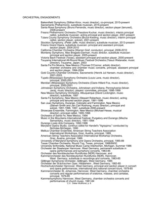ORCHESTRAL ENGAGEMENTS
Bakersfield Symphony (Stillian Kirov, music director), co-principal, 2015-present
Sacramento Philharmonic, substitute musician, 2015-present
Santa Rosa Symphony (Bruno Ferrandis, music director), section player (tenured),
2008-present
Fresno Philharmonic Orchestra (Theodore Kuchar, music director), interim principal
cellist, substitute musician: acting principal and section player, 2001-present
Tulare County Symphony Orchestra (Bruce Kiesling, music director), interim principal
cellist, section player, soloist), 2001-present
Stockton Symphony, (Peter Jaffe, music director), substitute musician, 2013-present
Fresno Grand Opera, substitute musician: principal and assistant principal,
section player, 2004-2010
California Chamber Orchestra (Warren Gref, conductor), principal, 2008-2010
Monterey Symphony, Max Bragado-Darman, music director, substitute musician:
principal and section player, 2005-present
Victoria Bach Festival (Texas), assistant principal and section player, 2000-present
Tsuyama International All-Round Music Festival Orchestra (Yasuo Watanabe, music
Director), Tsuyama, Japan, 2003
Santa Fe Pro Musica, New Mexico (Thomas O’Connor, artistic director),
chamber orchestra and chamber music concerts, principal, assistant principal
and section player, 1994-2004
Gold Country Chamber Orchestra, Sacramento (Henrik Jul Hansen, music director),
2001-2003
Tupelo (Mississippi) Symphony Orchestra (Louis Lane, music director),
principal, 2000-2001
Meridian (Mississippi) Symphony Orchestra (Claire Hillard Fox, music director),
principal, 2000-2001
Johnstown Symphony Orchestra, Johnstown and Indiana, Pennsylvania (Istvan
Jaray, music director), players’ committee, principal, 1996-1999
New Mexico Symphony Orchestra, Albuquerque (David Lockington, music
director), substitute, 1997
Santa Fe Symphony, New Mexico (Stewart Robertson, music director), acting
principal and tenured section player, 1991-1996
San Juan Symphony, Durango, Colorado and Farmington, New Mexico
(Steven Smith and Jan Carl Roshong, music director), principal and
soloist, 1991-1996, 1997, substitute 2000-present
Showcase Ensemble, Farmington, New Mexico (Michael Hesse, musical
director), principal cellist, 1995-1996
Orchestra of Santa Fe, New Mexico, 1994
Music in the Mountains International Festival, Purgatory and Durango (Mischa
Semanitzky, music director), 1991-1994
Durango Lively Arts Company, 1992-1996
Maryland Opera Studio, continuo cellist for Handel's "Agrippina," conducted by
Nicholas McGegan, 1990
Melkus Chamber Ensemble, American String Teachers Association
International Workshops, Graz, Austria, principal, 1989
American String Teachers Association International Workshop Orchestra,
Graz, Austria, principal, 1989
University of Maryland Symphony and Opera Orchestra, principal, 1985-89
Texas Chamber Orchestra, Round Top, Texas, principal, 1988/89/91
University Sinfonietta, National Music Camp Interlochen, Michigan, Summer 1986
Orchester der Staatsoper Hannover, West Germany, permanent substitute in
opera performances and symphony concerts, 1983-85
Orchester des Norddeutschen Rundfunks (NDR) Hannover, and
Kammerorchester des Norddeutschen Rundfunks (NDR), Hannover,
West Germany, substitute in recordings and concerts, 1983-85
Göttinger Symphonie Orchester, Göttingen, West Germany, 1985
Orchester der Städtischen Oper, Hildesheim , West Germany, 1982-85
Hochschulorchester Hannover, West Germany, principal and section player in concert
and opera performances, international and national concert tours, 1979-85
Kammerorchester St. Johannes, Hannover, West Germany, chamber orchestra
concerts and regular performances of oratorios, masses, and cantatas,
principal, 1979-85
Kammersymphony Hannover, West Germany, chamber orchestra concerts and
performances of church music, 1981-84
C.V. Dieter Wulfhorst, p. 6
 