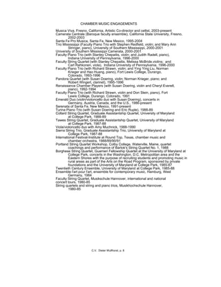 CHAMBER MUSIC ENGAGEMENTS
Musica Viva, Fresno, California, Artistic Co-director and cellist, 2003-present
Camerata Centrale (Baroque faculty ensemble), California State University, Fresno,
2002-2003
Santa Fe Pro Musica, Santa Fe, New Mexico, 1995-2004
Trio Mississippi (Faculty Piano Trio with Stephen Redfield, violin; and Mary Ann
Stringer, piano), University of Southern Mississippi, 2000-2001
University of Southern Mississippi Camerata, 2000-2001
Faculty Piano Trio (with Stanley Chepaitis, violin; and Judith Radell, piano),
Indiana University of Pennsylvania, 1996-2000
Faculty String Quartet (with Stanley Chepaitis, Melissa McBride,violins; and
Carl Rahkonen, viola), Indiana University of Pennsylvania, 1996-2000
Faculty Piano Trio (with Richard Strawn, violin; and Ying Ying Liu, Norman
Krieger and Hao Huang, piano), Fort Lewis College, Durango,
Colorado, 1993-1996
Pandora Quartet (with Susan Doering, violin; Norman Krieger, piano; and
Robert Wingert, clarinet), 1995-1996
Renaissance Chamber Players (with Susan Doering, violin and Cheryl Everett,
piano), 1992-1994
Faculty Piano Trio (with Richard Strawn, violin and Don Stein, piano), Fort
Lewis College, Durango, Colorado, 1991
Emerald Duo (violin/violoncello duo with Susan Doering), concerts in
Germany, Austria, Canada, and the U.S., 1986-present
Serenata of Santa Fe, New Mexico, 1991-present
Turina Piano Trio (with Susan Doering and Eric Ruple), 1988-89
Collard String Quartet, Graduate Assistantship Quartet, University of Maryland
at College Park, 1988-89
Tawes String Quartet, Graduate Assistantship Quartet, University of Maryland
at College Park, 1987-88
Viola/violoncello duo with Amy Muchnick, 1988-1990
Sierra String Trio, Graduate Assistantship Trio, University of Maryland at
College Park, 1987-88
International Festival-Institute at Round Top, Texas, chamber music and
chamber orchestra, 1988/89/90/91
Portland String Quartet Workshop, Colby College, Waterville, Maine, quartet
coachings and performance of Bartok's String Quartet No. 1, 1988
Borghese String Quartet, Guarneri Fellowship Quartet at the University of Maryland at
College Park, concerts in the Washington, D.C. Metropolitan area and the
Eastern Shores with the purpose of recruiting students and promoting music in
rural areas as part of the Arts on the Road Program, sponsored by private
foundations and the University of Maryland at College Park, 1985-87
Twentieth Century Ensemble, University of Maryland at College Park, 1985-88
Ensemble l'art pour l'art, ensemble for contemporary music, Hamburg, West
Germany, 1984
Faculty String Quartet, Musikschule Hannover, international and national
concert tours, 1980-85
String quartets and string and piano trios, Musikhochschule Hannover,
1980-85
C.V. Dieter Wulfhorst, p. 8
 