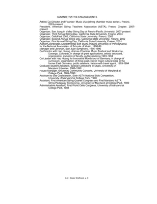 ADMINISTRATIVE ENGAGEMENTS
Artistic Co-Director and Founder, Music Viva (string chamber music series), Fresno,
2003-present
President, American String Teachers Association (ASTA), Fresno Chapter, 2007-
present
Organizer, San Joaquin Valley String Day at Fresno Pacific University, 2007-present
Organizer, Third Annual String Day, California State University, Fresno, 2003
Organizer, CelloFest 2002, California State University, Fresno, 2002
Organizer, Second Annual String Day, California State University, Fresno, 2002
Organizer, First Annual String Day, California State University, Fresno, 2001
Author/Coordinator, Departmental Self-Study, Indiana University of Pennsylvania
for the National Association of Schools of Music, 1998-99
Manager and Librarian, San Juan Symphony, 1995-1996
Co-Director with Hao Huang, Animas Chamber Music Festival and Workshop,
Durango, Colorado, in charge of grant applications, artistic decisions,
organization, invitation of faculty, public relations,1993-1994
Co-Leader with Hao Huang for Innovative Month tour of Germany, in charge of
curriculum, organization of three-week visit of major cultural sites in the
former East Germany, public relations, liaison with travel agent, 1993-1994
Graduate Student Assistant, Special Collections in Music, University of
Maryland Libraries, 1986-1990
House Manager, University Community Concerts, University of Maryland at
College Park, 1989-1990
Assistant to Site Chairperson, Sixth ASTA National Solo Competition,
University of Maryland at College Park, 1990
Assistant, First American String Quartet Congress and First Maryland ASTA
String Pedagogy Conference, University of Maryland at College Park, 1989
Administrative Assistant, First World Cello Congress, University of Maryland at
College Park, 1988
C.V. Dieter Wulfhorst, p. 9
 