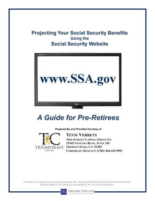 Projecting Your Social Security Benefits
Using the
Social Security Website
A Guide for Pre-Retirees
Prepared By and Provided Courtesy of
Provided as a courtesy for educational purposes only. Not warranted by the Social Security Administration.
Brokers Alliance, Inc, disclaims any liability for the use of this information.
TRIUMVIRATE CAPITAL GROUP, INC
15165 VENTURA BLVD., SUITE 245
SHERMAN OAKS, CA 91403
TEVIS VERRETT
CORPORATE OFFICES CA/MI: 844.341.9992
 