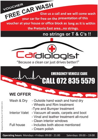 Cardiologist
Wash & Dry - Outside hand wash and hand dry
- Wheels and Rim treatment
-Tyre and Bumper treatment
Interior Valet - Vacuum all seats, carpets and boot
- Vinal and leather treatment all-round
- Clean interior windows
Full houseFull house - Includes both above mentioned
- Cream polish
“Because a clean car just drives better!”
Give us a call and we will come wash
your car for free on the presentation of this
voucher at your house or office block as long as it is within
the Pretoria East area…no strings.
no strings or T & C’s !!
Operating hours: Mondays –Fridays: 09:00 - 21:00 Saterdays: 09:00 – 19:00
WE OFFER
designedbyPauldeBruyn0719479498©2014
CALL 072 835 5579
EMERGENCY VEHICLE CARE
 