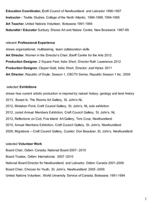 2
Education Coordinator, Craft Council of Newfoundland and Labrador 1996-1997
Instructor - Textile Studies, College of the North Atlantic, 1996-1998, 1994-1995
Art Teacher, United Nations Volunteer, Botswana 1991-1994
Naturalist / Educator Sunbury Shores Art and Nature Centre, New Brunswick 1987-89
relevant Professional Experience
shows organizational, multitasking, team collaboration skills
Art Director, Women in the Director’s Chair, Banff Centre for the Arts 2012
Production Designer, 2 Square Feet, Indie Short, Director Ruth Lawerence 2012
Production Designer, Clipper Gold, Indie Short, Director: Joel Hynes 2011
Art Director, Republic of Doyle, Season 1, CBCTV Series, Republic Season 1 Inc. 2009
selected Exhibitions
shows how current artistic production is inspired by natural history, geology and land history
2013, Boxed In, The Rooms Art Gallery, St. John’s NL
2012, Mistaken Point, Craft Council Gallery, St. John’s, NL solo exhibition
2012, Juried Annual Members Exhibition, Craft Council Gallery, St. John’s, NL
2012, Reflections on Cod, Five Island Art Gallery, Tors Cove, Newfoundland
2010, Annual Members Exhibition, Craft Council Gallery, St. John’s, Newfoundland
2009, Migrations – Craft Council Gallery, Curator: Don Beaubier, St. John’s, Newfoundland
selected Volunteer Work
Board Chair, Oxfam Canada, National Board 2007- 2010
Board Trustee, Oxfam International, 2007 -2010
National Board Director for Newfoundland and Labrador, Oxfam Canada 2001-2006
Board Chair, Choices for Youth, St. John’s, Newfoundland 2005 -2009
United Nations Volunteer, World University Service of Canada, Botswana 1991-1994
 