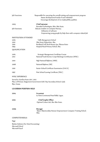 Job Functions: Responsible for executing the overall training and empowerment program.
Assess developmental needs of each individual
Encourage development of an employability qualities
2003 Chief Instructor
Revealed Technologies, Abia. Abia State.
Job Functions: Educate student on computer literacy
Utilization of software
Empowering young people by help them with computer related job
INSTITUTION ATTENDED
2016. Tuffs Management School
2010 Abia State Polytechnic, Aba.
2001 Rockland Coll. Rock Heaven, Jos. Plateau State
1993 Hospital Road Primary School, Aba.
QUALIFICATION
2016. Strategic Management Certificate Course
2012 National Youth Service Corps Discharge Certification (NYSC)
2010 High National Diploma [HND]
2008 National Diploma [ND]
2001 Senior School Certificate Examination [S.S.C.E]
1997 First School Leaving Certificate [FSLC]
NYSC EXPERIENCE
Served in Zamfara State 2011 / 2012
Place of Primary Assignment Government Girls’ Day Secondary School, Gada
Biyu, Guasa.
LEADERSHI POSITION HELD
2014 Acountant
Le Paris Continental Hotel lekki, Lagos.
2012 Chief Graphic Officer
Optimal Colour Lab, Aba Abia State.
2005 Manager
Mater Misericondiea Human Empowerment Computer Training School,
Abia.
COMPUTER SKILLS
Sage
Biodux Solution (For Hotel Accounting)
Microsoft Word
Microsoft Excel
 