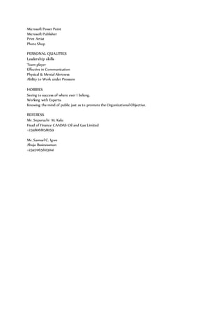 Microsoft Power Point
Microsoft Publisher
Print Artist
Photo Shop
PERSONAL QUALITIES
Leadership skills
Team player
Effective in Communication
Physical & Mental Alertness
Ability to Work under Pressure
HOBBIES
Seeing to success of where ever I belong.
Working with Experts.
Knowing the mind of public just as to promote the Organizational Objective.
REFERESS
Mr. Sopuruchi M. Kalu
Head of Finance CAADAS Oil and Gas Limited
+2348068158059
Mr. Samuel C. Igwe
Abuja Businessman
+2347065603041
 