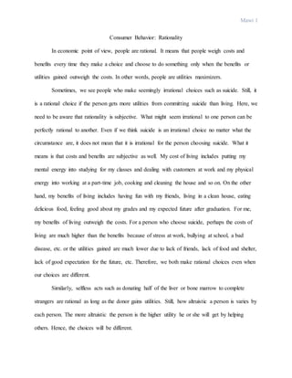 Mawi 1
Consumer Behavior: Rationality
In economic point of view, people are rational. It means that people weigh costs and
benefits every time they make a choice and choose to do something only when the benefits or
utilities gained outweigh the costs. In other words, people are utilities maximizers.
Sometimes, we see people who make seemingly irrational choices such as suicide. Still, it
is a rational choice if the person gets more utilities from committing suicide than living. Here, we
need to be aware that rationality is subjective. What might seem irrational to one person can be
perfectly rational to another. Even if we think suicide is an irrational choice no matter what the
circumstance are, it does not mean that it is irrational for the person choosing suicide. What it
means is that costs and benefits are subjective as well. My cost of living includes putting my
mental energy into studying for my classes and dealing with customers at work and my physical
energy into working at a part-time job, cooking and cleaning the house and so on. On the other
hand, my benefits of living includes having fun with my friends, living in a clean house, eating
delicious food, feeling good about my grades and my expected future after graduation. For me,
my benefits of living outweigh the costs. For a person who choose suicide, perhaps the costs of
living are much higher than the benefits because of stress at work, bullying at school, a bad
disease, etc. or the utilities gained are much lower due to lack of friends, lack of food and shelter,
lack of good expectation for the future, etc. Therefore, we both make rational choices even when
our choices are different.
Similarly, selfless acts such as donating half of the liver or bone marrow to complete
strangers are rational as long as the donor gains utilities. Still, how altruistic a person is varies by
each person. The more altruistic the person is the higher utility he or she will get by helping
others. Hence, the choices will be different.
 