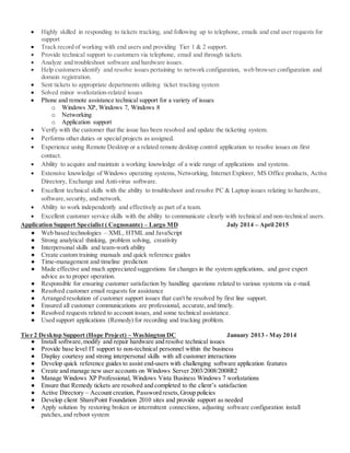  Highly skilled in responding to tickets tracking, and following up to telephone, emails and end user requests for
support
 Track record of working with end users and providing Tier 1 & 2 support.
 Provide technical support to customers via telephone, email and through tickets.
 Analyze and troubleshoot software and hardware issues.
 Help customers identify and resolve issues pertaining to network configuration, web browser configuration and
domain registration.
 Sent tickets to appropriate departments utilizing ticket tracking system
 Solved minor workstation-related issues
 Phone and remote assistance technical support for a variety of issues
o Windows XP, Windows 7, Windows 8
o Networking
o Application support
 Verify with the customer that the issue has been resolved and update the ticketing system.
 Performs other duties or special projects as assigned.
 Experience using Remote Desktop or a related remote desktop control application to resolve issues on first
contact.
 Ability to acquire and maintain a working knowledge of a wide range of applications and systems.
 Extensive knowledge of Windows operating systems, Networking, Internet Explorer, MS Office products, Active
Directory, Exchange and Anti-virus software.
 Excellent technical skills with the ability to troubleshoot and resolve PC & Laptop issues relating to hardware,
software,security, and network.
 Ability to work independently and effectively as part of a team.
 Excellent customer service skills with the ability to communicate clearly with technical and non-technical users.
Application Support Specialist ( Cognosante) – Largo MD July 2014 – April 2015
● Web based technologies – XML, HTML and JavaScript
● Strong analytical thinking, problem solving, creativity
● Interpersonal skills and team-work ability
● Create custom training manuals and quick reference guides
● Time-management and timeline prediction
● Made effective and much appreciated suggestions for changes in the system applications, and gave expert
advice as to proper operation.
● Responsible for ensuring customer satisfaction by handling questions related to various systems via e-mail.
● Resolved customer email requests for assistance
● Arranged resolution of customer support issues that can't be resolved by first line support.
● Ensured all customer communications are professional, accurate,and timely.
● Resolved requests related to account issues, and some technical assistance.
● Used support applications (Remedy) for recording and tracking problem.
Tier 2 Desktop Support (Hope Project) – Washington DC January 2013 - May 2014
● Install software,modify and repair hardware and resolve technical issues
● Provide base level IT support to non-technical personnel within the business
● Display courtesy and strong interpersonal skills with all customer interactions
● Develop quick reference guides to assist end-users with challenging software application features
● Create and manage new user accounts on Windows Server 2003/2008/2008R2
● Manage Windows XP Professional, Windows Vista Business Windows 7 workstations
● Ensure that Remedy tickets are resolved and completed to the client’s satisfaction
● Active Directory – Account creation, Password resets,Group policies
● Develop client SharePoint Foundation 2010 sites and provide support as needed
● Apply solution by restoring broken or intermittent connections, adjusting software configuration install
patches,and reboot system
 