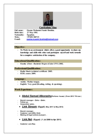 Curriculum Vitae
Full name: Osama Mohamed Samir Ibrahim.
Birth date: 27 May 1981.
Nationality: Egyptian.
Mob.: +97450 380715
E-mail: osama.m.samir.ibrahim@hotmail.com
Objective :
- To Work in an environment which offers a good opportunity to share my
knowledge and skills with other and participate myself and work towards
for a complete satisfaction of the company.
EducationalQualification :
- Faculty of law - Bachelor Degree (Cairo UNV) 2002.
ProfessionalQualification:
- Radio Shack technical certificate 2005.
- ICDL course 2009.
Language :
- Arabic: Mother tongue.
- English: Very good (Reading, writing & speaking).
Work Experience :
 Abdul Samad Alkorashy(Perfume house): (From 2013 Till now )
- Branch manager - Doha – Qatar.
- Follow up .
- Corporation sales .
 Link Stream: (Egypt). (May 2011 to May 2013)
- Branch manager .
- Customer care (DSL) field.
- Making all legal actions (Lawyer) .
 Link.Net: (Egypt) ( 1 Jul 2008 to Apr 2011)
- Customer care Rep.
 
