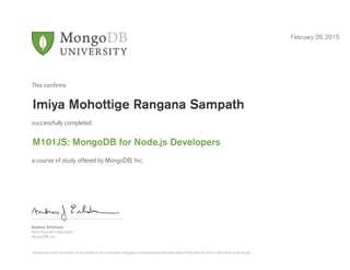 Andrew Erlichson
Vice President, Education
MongoDB, Inc.
This conﬁrms
successfully completed
a course of study offered by MongoDB, Inc.
February 26, 2015
Imiya Mohottige Rangana Sampath
M101JS: MongoDB for Node.js Developers
Authenticity of this document can be verified at http://education.mongodb.com/downloads/certificates/3ebe241852c846f7b13d161c282e19ca/Certificate.pdf
 