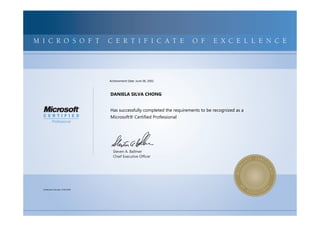 MICROSOFTCERTIFIEDPROFESSIONALMICROSOFTCERTIFIEDPROFESSIONALMICROSOFTCERTIFIEDPROFESSIONALMICROSOFTCERTIFIEDPROFESSIONALMICROSOFTCERTIFIEDPROFESSIONALMICROSOFTCERTIFIEDPROFESSIONALMICROSOFTCERTIFIEDPROFESSIONALMICROSOFTCERTIFIEDPROFESSIONALMICROSOFTCERTIFIEDPROFESSIONALMICROSOFTCERTIFIEDPROFESSIONALMICROSOFTCERTIFIEDPROFESSIONALMICROSOFTCERTIFIEDPROFESSIONALMICROSOFTCERTIFIEDPROFESSIONALMICROSOFTCERTIFIEDPROFESSIONALMICROSOFTCERTIFIEDPROFESSIONALMICROSOFTCERTIFIEDPROFESSIONALMICROSOFTCERTIFIEDPROFESSIONALMICROSOFTCERTIFIEDPROFESSIONALMICROSOFTCERTIFIEDPROFESSIONALMICROSOFTCERTIFIEDPROFESSIONALMICROSOFTCERTIFIEDPROFESSIONALMICROSOFTCERTIFIEDPROFESSIONALMICROSOFTCERTIFIEDPROFESSIONALMICROSOFTCERTIFIEDPROFESSIONALMICROSOFTCERTIFIED
MICROSOFTCERTIFIEDPROFESSIONALMICROSOFTCERTIFIEDPROFESSIONALMICROSOFTCERTIFIEDPROFESSIONALMICROSOFTCERTIFIEDPROFESSIONALMICROSOFTCERTIFIEDPROFESSIONALMICROSOFTCERTIFIEDPROFESSIONALMICROSOFTCERTIFIEDPROFESSIONALMICROSOFTCERTIFIEDPROFESSIONALMICROSOFTCERTIFIEDPROFESSIONALMICROSOFTCERTIFIEDPROFESSIONALMICROSOFTCERTIFIEDPROFESSIONALMICROSOFTCERTIFIEDPROFESSIONALMICROSOFTCERTIFIEDPROFESSIONALMICROSOFTCERTIFIEDPROFESSIONALMICROSOFTCERTIFIEDPROFESSIONALMICROSOFTCERTIFIEDPROFESSIONALMICROSOFTCERTIFIEDPROFESSIONALMICROSOFTCERTIFIEDPROFESSIONALMICROSOFTCERTIFIEDPROFESSIONALMICROSOFTCERTIFIEDPROFESSIONALMICROSOFTCERTIFIEDPROFESSIONALMICROSOFTCERTIFIEDPROFESSIONALMICROSOFTCERTIFIEDPROFESSIONALMICROSOFTCERTIFIEDPROFESSIONALMICROSOFTCERTIFIED
M I C R O S O F T C E R T I F I C A T E O F E X C E L L E N C E
Steven A. Ballmer
Chief Executive Ofﬁcer
DANIELA SILVA CHONG
Has successfully completed the requirements to be recognized as a
Microsoft® Certified Professional
Certification Number: A766-8156
Achievement Date: June 06, 2002
 