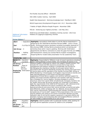 Port Facility Security Officer - 09/02/04
ISO 14001 Auditor training - April 2003
Health Risk Assessment - Working knowledge level - Feb/March 2003
BUILD Supervisory Development Program Unit 1 & 2 - November 2006
7 Habits of Highly Effective People Program - November 2006
FOCUS - Achieving your highest priorities - 11th May 2011
Shell Group and Shell Gabon mandatory training courses - 2012-now
Additional Information Hobbies are jogging & supporting charities
References*
Career History *
Start : Feb/2012 Highlights: Responsible for Offshore crude oil export operations,including
tanker vetting,pilotage.Contract Holder and managing all aspects of an
Offshore Support vessel and an Inland river support vessels contract. This
includes the vessel and HSE assurance process.Demurrage claims
management and analysis resulting in considerable cost savings for
SG.Managing the ship/shore interface for all export tanker Ops in
accordance with Group/Int Standards,including the training and supervision
of marine pilots and the operation of the Gamba Terminal SBM. Acting as
PFSO.Maintaining Critical Supply of all logistics requirements to Gamba and
Rabi field.Management of Port Gentil and Mayonami logistics
supplybases.Provide Marine Logistics and maritime technical support for
drilling and project activities.Implement and maintain both long and short
term strategies for marine logistics. Develop strategies to achieve
maximum value from spend whilst simultaneously managing maritime risk
to ‘ALARP’.Assure that all marine activities are conducted in accordance
with the requirements of the HSSE & SP Framework, with reference to the
TMMS.Develop implement and assure compliance with marine
policies,procedures and ensure that marine activities are performed safely
and effectively, whilst complying with Int, National, Group and Business
Unit marine requirements. Define,develop and maintain professional
competencies of marine staff. Support of SG preparedness in the event of a
marine pollution,and acting as On-Scene Commander.Maintain accurate
utilization data for all marine Logistics equipment in operation.Define and
maintain Company marine Business Plan and budgets.Effective control of
an opex budget of approximately $17m per annum
End : Jun/2015
Job Group : 4
Position : Head of
Marine
Services
Employing
company
: Shell Gabon
Start : Aug/2011 Highlights: Interim position with no particular function while awaiting for
the work permit application process for Gabon to be completed.End : Feb/2012
Job Group : 4
Position : N/A
Start : Sept/2015 Highlights: Seconded to Shell Gabon to aid the Marine Department in
preparing for the Shell Marine Business Review (SMBR - Level 1 Group
Audit). Verifying and where necessary revisiting incomplete closeouts of
the previous SMBR. Writing Marine procedures which are lacking and
amending those which require updating. Working with Shell Gabon
departments and Marine contractors to close the gaps from the pre SMBR
Self-Assessment. Closing out overdue Marine incident investigations.
Preparing Marine incident slide presentation for SG Leadership Team.
End :To 6th
Oct’15
Job Group : 4
Position : Holding
position
Employing
company
: SIEP
 