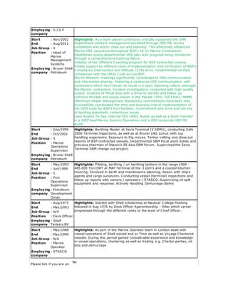 Employing
company
: S.I.E.P
Start : Nov/2002 Highlights: As a team player continuous critically supported the SMR
Department contract management workload through HSE MS review
completion and action close out and planning. This effectively influenced
Marine HSE assurance throughout BSP's 10-11 Marine Contractors.
Establishes yearly departmental HSE plan with progress being monitored
through a comprehensive tracking Matrix.
Initiator of the Offshore Coaching program for BSP contracted vessels.
Visible support by offshore visits of implementation and verification of BSP's
Compliance Intervention and Attitude (CIA) drive. Implemented verified
compliance with the IMDG Code across BSP.
Marine Network meetings significantly contributed to HSE communication
and information sharing. Fostering a conducive HSE communication with
contractors which have shown to result in a open reporting culture amongst
the Marine contractors. Incident investigations conducted with high quality
output. Analysis of Pakat data with a drive to identify and follow up
common threads and issues shown in the Pakats. ISPS, ISO14001, MHMS
(Minimum Health Management Standards) commitments have been met.
Successfully coordinated the time and business critical implementation of
the ISPS code for BSP's Port facilities. Commitment and drive and not shy
of tackling potentially contentious issues.
Lead Auditor for two Internal ISO 14001 Audits as well as a team member
in a SIEP lead Marine Seismic Operations and a BSP corporate HSE MS
Audit.
End : Aug/2011
Job Group : 4
Position : Head of
Marine
Management
Systems
Employing
company
: Brunei Shell
Petroleum
Start : Sep/1999 Highlights: Berthing Master at Seria Terminal (2 SBM's), conducting Safe
2000 Terminal inspections, as well as at Brunei LNG Lumut with tug
handling experience. Exposure to Rig moves. Tanker vetting and close out
reports of BSP contracted vessels. Departmental SBM Focal point duties and
previous chairman of Stasco's SE Asia SBM Forum. Supervised the Seria
Terminal SBM change out project.
End : Oct/2002
Job Group : 5
Position : Marine
Operations
Supervisor
Employing
company
: Brunei Shell
Petroleum
Start : May/1993 Highlights: Piloting, berthing / un berthing tankers in the range 1000 -
485.000 Ton DWT at MAF Terminal at the 3 sbm's and a coastal bitumen
mooring. Involved in berth and maintenance planning, liaison with ship's
agents and cargo surveyors. Conducting vessel (terminal) inspections and
follow up reports with owners / operators / STASCO. Supervising oil spill
equipment and response. Actively Handling Demurrage claims
End : Jun/1999
Job Group : 5
Position : Port
Operations
Supervisor
Employing
company
: Petroleum
Development
Oman
Start : Aug/1975 Highlights: Started with Shell scholarship at Nautical College Flushing
followed in Aug 1975 by Deck Officer Apprenticeship - After which career
progressed through the different ranks to the level of Chief Officer.
End : May/1993
Job Group : N/A
Position : Deck Officer
Employing
company
: Shell
Tankers BV
Start : May/1988 Highlights: As part of the Marine Operator team in London dealt with
vessel operations of Shell owned and or Time as well as Voyage Chartered
vessels. During this period gained considerable experience and knowledge
in vessel operations, chartering as well as trading e.g. Charter parties, oil
loss and demurrage.
End : May/1990
Job Group : N/A
Position : Marine
Operator
Employing
company
: STASCO
Please tick if you are an
No
 