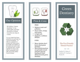 PROS
• Reduces waste and
pollution.
• Saves water, energy
and money.
• Is high-tech.
• Supports a wellness
lifestyle.
CONS
• Many dentists don’t
know about green
dentistry
• Most dental practices
are privately owned
and don’t get any
funding for their
efforts towards green
dentistry
Our Opinion Pros & Cons
Green
Dentistry
The Eco-Friendly
Dental Practice
š ›
Baillie H. Haley C.
Andrea D. Larissa J.
Keala B.
We believe “green
dentistry” is an
achievable goal that
should be worked
towards one step at
a time.
“It is our belief that there
should be no such term as
“environmentalists.” To
refer to a segment of
society who cares about
the health and welfare of
the planet as such is akin
to using the term “human
rightists” for those who
show compassion and
offer aid to their fellow
human beings.”
 