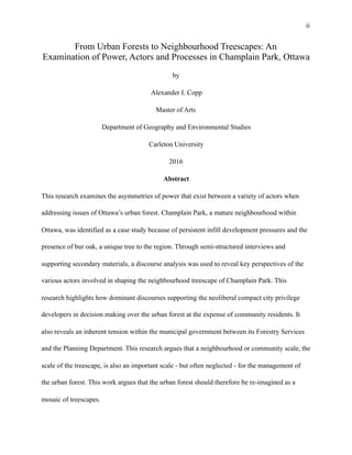 !ii
From Urban Forests to Neighbourhood Treescapes: An
Examination of Power, Actors and Processes in Champlain Park, Ottawa
by
Alexander I. Copp
Master of Arts
Department of Geography and Environmental Studies
Carleton University
2016
Abstract
This research examines the asymmetries of power that exist between a variety of actors when
addressing issues of Ottawa’s urban forest. Champlain Park, a mature neighbourhood within
Ottawa, was identified as a case study because of persistent infill development pressures and the
presence of bur oak, a unique tree to the region. Through semi-structured interviews and
supporting secondary materials, a discourse analysis was used to reveal key perspectives of the
various actors involved in shaping the neighbourhood treescape of Champlain Park. This
research highlights how dominant discourses supporting the neoliberal compact city privilege
developers in decision making over the urban forest at the expense of community residents. It
also reveals an inherent tension within the municipal government between its Forestry Services
and the Planning Department. This research argues that a neighbourhood or community scale, the
scale of the treescape, is also an important scale - but often neglected - for the management of
the urban forest. This work argues that the urban forest should therefore be re-imagined as a
mosaic of treescapes.
 