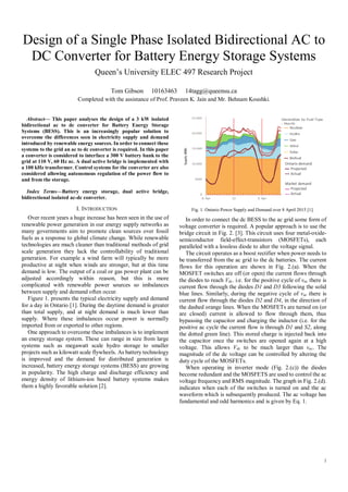 1
Design of a Single Phase Isolated Bidirectional AC to
DC Converter for Battery Energy Storage Systems
Queen’s University ELEC 497 Research Project
Tom Gibson 10163463 14tagg@queensu.ca
Completed with the assistance of Prof. Praveen K. Jain and Mr. Behnam Koushki.
Abstract— This paper analyses the design of a 3 kW isolated
bidirectional ac to dc converter for Battery Energy Storage
Systems (BESS). This is an increasingly popular solution to
overcome the differences seen in electricity supply and demand
introduced by renewable energy sources. In order to connect these
systems to the grid an ac to dc converter is required. In this paper
a converter is considered to interface a 300 V battery bank to the
grid at 110 V, 60 Hz ac. A dual active bridge is implemented with
a 100 kHz transformer. Control systems for the converter are also
considered allowing autonomous regulation of the power flow to
and from the storage.
Index Terms—Battery energy storage, dual active bridge,
bidirectional isolated ac-dc converter.
I. INTRODUCTION
Over recent years a huge increase has been seen in the use of
renewable power generation in our energy supply networks as
many governments aim to promote clean sources over fossil
fuels as a response to global climate change. While renewable
technologies are much cleaner than traditional methods of grid
scale generation they lack the controllability of traditional
generation. For example a wind farm will typically be more
productive at night when winds are stronger, but at this time
demand is low. The output of a coal or gas power plant can be
adjusted accordingly within reason, but this is more
complicated with renewable power sources so imbalances
between supply and demand often occur.
Figure 1. presents the typical electricity supply and demand
for a day in Ontario [1]. During the daytime demand is greater
than total supply, and at night demand is much lower than
supply. Where these imbalances occur power is normally
imported from or exported to other regions.
One approach to overcome these imbalances is to implement
an energy storage system. These can range in size from large
systems such as megawatt scale hydro storage to smaller
projects such as kilowatt scale flywheels. As battery technology
is improved and the demand for distributed generation is
increased, battery energy storage systems (BESS) are growing
in popularity. The high charge and discharge efficiency and
energy density of lithium-ion based battery systems makes
them a highly favorable solution [2].
Fig. 1. Ontario Power Supply and Demand over 8 April 2015 [1].
In order to connect the dc BESS to the ac grid some form of
voltage converter is required. A popular approach is to use the
bridge circuit in Fig. 2. [3]. This circuit uses four metal-oxide-
semiconductor field-effect-transistors (MOSFETs), each
paralleled with a lossless diode to alter the voltage signal.
The circuit operates as a boost rectifier when power needs to
be transferred from the ac grid to the dc batteries. The current
flows for this operation are shown in Fig. 2.(a). When the
MOSFET switches are off (or open) the current flows through
the diodes to reach Vdc. i.e. for the positive cycle of vac there is
current flow through the diodes D1 and D3 following the solid
blue lines. Similarly, during the negative cycle of vac there is
current flow through the diodes D2 and D4, in the direction of
the dashed orange lines. When the MOSFETs are turned on (or
are closed) current is allowed to flow through them, thus
bypassing the capacitor and charging the inductor (i.e. for the
positive ac cycle the current flow is through D1 and S2, along
the dotted green line). This stored charge is injected back into
the capacitor once the switches are opened again at a high
voltage. This allows Vdc to be much larger than vac. The
magnitude of the dc voltage can be controlled by altering the
duty cycle of the MOSFETs.
When operating in inverter mode (Fig. 2.(c)) the diodes
become redundant and the MOSFETS are used to control the ac
voltage frequency and RMS magnitude. The graph in Fig. 2.(d).
indicates when each of the switches is turned on and the ac
waveform which is subsequently produced. The ac voltage has
fundamental and odd harmonics and is given by Eq. 1.
Ontario demand
Projected
Actual
Market demand
Projected
Actual
 
