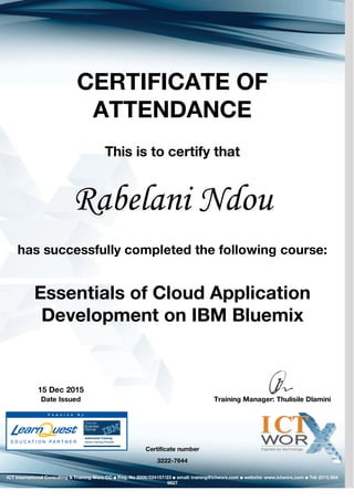 CERTIFICATE OF
ATTENDANCE
This is to certify that
Rabelani Ndou
has successfully completed the following course:
Essentials of Cloud Application
Development on IBM Bluemix
Certificate number
3222-7644
15 Dec 2015
Training Manager: Thulisile DlaminiDate Issued
ICT International Consulting & Training Worx CC ▪ Reg. No 2006/224157/23 ▪ email: training@ictworx.com ▪ website: www.ictworx.com ▪ Tel: (011) 804
9827
 