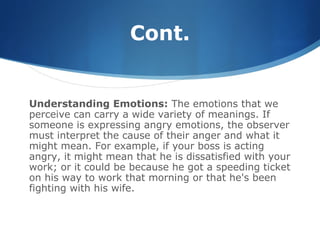 Cont.
Understanding Emotions: The emotions that we
perceive can carry a wide variety of meanings. If
someone is expressing angry emotions, the observer
must interpret the cause of their anger and what it
might mean. For example, if your boss is acting
angry, it might mean that he is dissatisfied with your
work; or it could be because he got a speeding ticket
on his way to work that morning or that he's been
fighting with his wife.
 