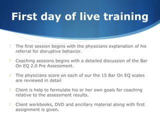 First day of live training
 The first session begins with the physicians explanation of his
referral for disruptive behavior.
 Coaching sessions begins with a detailed discussion of the Bar
On EQ 2.0 Pre Assessment.
 The physicians score on each of our the 15 Bar On EQ scales
are reviewed in detail
 Client is help to formulate his or her own goals for coaching
relative to the assessment results.
 Client workbooks, DVD and ancillary material along with first
assignment is given.
 
