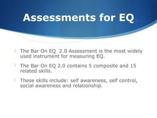 Assessments for EQ
 The Bar On EQ 2.0 Assessment is the most widely
used instrument for measuring EQ.
 The Bar On EQ 2.0 contains 5 composite and 15
related skills.
 These skills include: self awareness, self control,
social awareness and relationship.
 