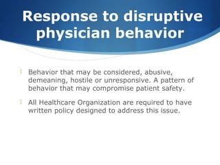 Response to disruptive
physician behavior
 Behavior that may be considered, abusive,
demeaning, hostile or unresponsive. A pattern of
behavior that may compromise patient safety.
 All Healthcare Organization are required to have
written policy designed to address this issue.
 
