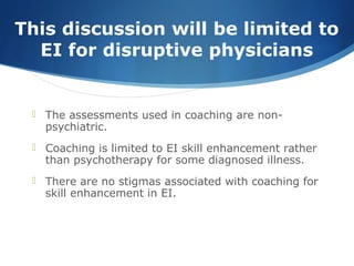 This discussion will be limited to
EI for disruptive physicians
 The assessments used in coaching are non-
psychiatric.
 Coaching is limited to EI skill enhancement rather
than psychotherapy for some diagnosed illness.
 There are no stigmas associated with coaching for
skill enhancement in EI.
 