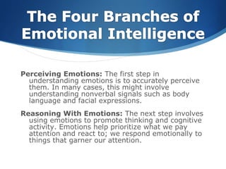 Perceiving Emotions: The first step in
understanding emotions is to accurately perceive
them. In many cases, this might involve
understanding nonverbal signals such as body
language and facial expressions.
Reasoning With Emotions: The next step involves
using emotions to promote thinking and cognitive
activity. Emotions help prioritize what we pay
attention and react to; we respond emotionally to
things that garner our attention.
 