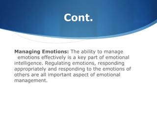 Cont.
Managing Emotions: The ability to manage
emotions effectively is a key part of emotional
intelligence. Regulating emotions, responding
appropriately and responding to the emotions of
others are all important aspect of emotional
management.
 