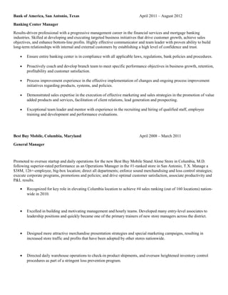 Bank of America, San Antonio, Texas April 2011 – August 2012
Banking Center Manager
Results-driven professional with a progressive management career in the financial services and mortgage banking
industries. Skilled at developing and executing targeted business initiatives that drive customer growth, achieve sales
objectives, and enhance bottom-line profits. Highly effective communicator and team leader with proven ability to build
long-term relationships with internal and external customers by establishing a high level of confidence and trust.
• Ensure entire banking center is in compliance with all applicable laws, regulations, bank policies and procedures.
• Proactively coach and develop branch team to meet specific performance objectives in business growth, retention,
profitability and customer satisfaction.
• Process improvement experience in the effective implementation of changes and ongoing process improvement
initiatives regarding products, systems, and policies.
• Demonstrated sales expertise in the execution of effective marketing and sales strategies in the promotion of value
added products and services, facilitation of client relations, lead generation and prospecting.
• Exceptional team leader and mentor with experience in the recruiting and hiring of qualified staff, employee
training and development and performance evaluations.
Best Buy Mobile, Columbia, Maryland April 2008 – March 2011
General Manager
Promoted to oversee startup and daily operations for the new Best Buy Mobile Stand Alone Store in Columbia, M.D.
following superior-rated performance as an Operations Manager in the #1-ranked store in San Antonio, T.X. Manage a
$38M, 126+-employee, big-box location; direct all departments; enforce sound merchandising and loss control strategies;
execute corporate programs, promotions and policies; and drive optimal customer satisfaction, associate productivity and
P&L results.
• Recognized for key role in elevating Columbia location to achieve #4 sales ranking (out of 160 locations) nation-
wide in 2010.
• Excelled in building and motivating management and hourly teams. Developed many entry-level associates to
leadership positions and quickly became one of the primary trainers of new store managers across the district.
• Designed more attractive merchandise presentation strategies and special marketing campaigns, resulting in
increased store traffic and profits that have been adopted by other stores nationwide.
• Directed daily warehouse operations to check-in product shipments, and oversaw heightened inventory control
procedures as part of a stringent loss prevention program.
 