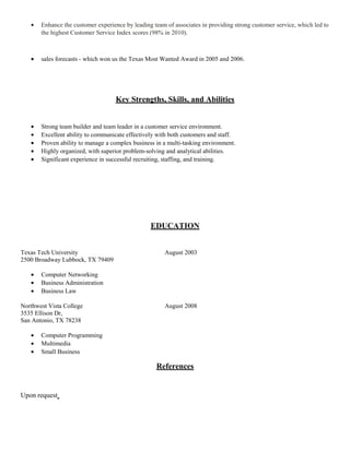 • Enhance the customer experience by leading team of associates in providing strong customer service, which led to
the highest Customer Service Index scores (98% in 2010).
• sales forecasts - which won us the Texas Most Wanted Award in 2005 and 2006.
Key Strengths, Skills, and Abilities
• Strong team builder and team leader in a customer service environment.
• Excellent ability to communicate effectively with both customers and staff.
• Proven ability to manage a complex business in a multi-tasking environment.
• Highly organized, with superior problem-solving and analytical abilities.
• Significant experience in successful recruiting, staffing, and training.
EDUCATION
Texas Tech University August 2003
2500 Broadway Lubbock, TX 79409
• Computer Networking
• Business Administration
• Business Law
Northwest Vista College August 2008
3535 Ellison Dr,
San Antonio, TX 78238
• Computer Programming
• Multimedia
• Small Business
References
Upon request
 